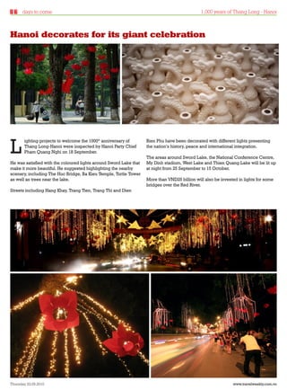 days to come                                                                            1,000 years of Thang Long - Hanoi



Hanoi decorates for its giant celebration




L
       ighting projects to welcome the 1000th anniversary of       Bien Phu have been decorated with different lights presenting
       Thang Long-Hanoi were inspected by Hanoi Party Chief        the nation’s history, peace and international integration.
       Pham Quang Nghi on 18 September.
                                                                   The areas around Sword Lake, the National Conference Centre,
He was satisfied with the coloured lights around Sword Lake that   My Dinh stadium, West Lake and Thien Quang Lake will be lit up
make it more beautiful. He suggested highlighting the nearby       at night from 25 September to 15 October.
scenery, including The Huc Bridge, Ba Kieu Temple, Turtle Tower
as well as trees near the lake.                                    More than VND25 billion will also be invested in lights for some
                                                                   bridges over the Red River.
Streets including Hang Khay, Trang Tien, Trang Thi and Dien




Thursday 23.09.2010                                                                                           www.travelweekly.com.vn
 