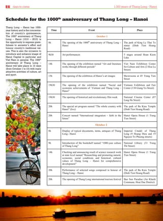 days to come                                                                                  1,000 years of Thang Long - Hanoi



Schedule for the 1000th anniversary of Thang Long – Hanoi
Thang Long – Hanoi has 1000-
year history and is the concentra-           Time                            Event                                         Place
tion of country’s quintessence.
The 1000th anniversary of Thang                                                      October 1
Long – Hanoi (1010 – 2010) is
the opportunity to express grate-       8h          The opening of the 1000th anniversary of Thang Long –      The park of King Ly Thai To
fulness to ancestor’s effort and                    Hanoi                                                      statue (Dinh Tien Hoang
honour country’s traditional val-                                                                              Road)
ues. This is also the occasion to
introduce and enhance image of          9h30        Art performances                                           5 stages around Hoan Kiem
Hanoi Capital in particular and                                                                                Lake
Viet Nam in general. The 1000th
anniversary of Thang Long –             14h         The opening of the exhibition named “Art and literature    Viet Nam Exhibition Center
Hanoi will take place in 10 days                    works through different periods”                           for Culture and Arts (2 Hoa Lu
(from October 1 to 10) with many                                                                               Street)
attractive activities of culture, art
and sport.                              15h         The opening of the exhibition of Hanoi’s art images        Showrooms at 45 Trang Tien
                                                                                                               Street

                                        19h30       The opening of the exhibition named “Social and            Vietnam Exhibition and Fair
                                                    economic achievements of Vietnam and Thang Long –          Center (138 Giang Vo Street)
                                                    Hanoi”

                                        19h30       The opening of historical and revolutionary film week      National Cinema Center (87
                                                                                                               Lang Ha Street)

                                        20h         The special art program named “The whole country with      The park of Ba Kieu Temple
                                                    Hanoi” (live)                                              (Dinh Tien Hoang Road)

                                        20h         Concert named “International integration – faith in the    Hanoi Opera House (1 Trang
                                                    future”                                                    Tien Street)

                                                                                     October 22
                                                                                     October

                                        8h          Display of typical documents, items, antiques of Thang     Imperial Citadel of Thang
                                                    Long - Hanoi                                               Long (9 Hoang Dieu and 19
                                                                                                               Nguyen Tri Phuong streets)

                                        9h          Introduction of the bookshelf named “1000-year culture     National Library (31 Trang
                                                    of Thang Long”                                             Thi Street)

                                        14h         Checking and announcing result of science research work    Hanoi Opera House (1 Trang
                                                    at state level named “Researching and promoting natural,   Tien Street)
                                                    economic, social conditions and historical, cultural
                                                    values of Thang Long – Hanoi for comprehensive
                                                    development”

                                        20h         Performance of selected songs composed in honour of        The park of Ba Kieu Temple
                                                    Thang Long – Hanoi                                         (Dinh Tien Hoang Road)

                                        20h         The opening of Thang Long international tourism festival   Bao Son Paradise (An Khanh
                                                                                                               Commune, Hoai Duc District)




Thursday 23.09.2010                                                                                                    www.travelweekly.com.vn
 