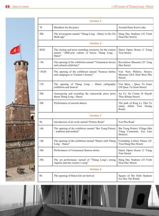 days to come                                                               1,000 years of Thang Long - Hanoi



                                                                October 3

                      7h      Marathon for the peace                                    Around Hoan Kiem Lake

                      20h     The art program named “Thang Long – Hanoi in Ho Chi       Hang Day Stadium (10 Trinh
                              Minh age”                                                 Hoai Duc Street)

                                                                October 4

                      8h30    The closing and prize awarding ceremony for the contest   Hanoi Opera House (1 Trang
                              named “1000-year culture of heroic Thang Long –           Tien Street)
                              Hanoi”

                      15h     The opening of the exhibition named “Vietnamese heroes    Revolution Museum (25 Tong
                              and cultural celebrities”                                 Dan Street)

                      15h30   The opening of the exhibition named ”Famous battles       Viet Nam Military History
                              and campaigns in Vietnam’s history”                       Museum (28A Dien Bien Phu
                                                                                        Street)

                      17h     The opening of Thang Long – Hanoi calligraphy             Van Mieu – Quoc Tu Giam
                              exhibition and festival                                   (58 Quoc Tu Giam Street)

                      20h     Announcing and awarding the nationwide press prize        Au Co Art Center (8 Huynh
                              about Thang Long - Hanoi                                  Thuc Khang Street)

                      20h     Performance of ancient dances                             The park of King Ly Thai To
                                                                                        statue (Dinh Tien Hoang
                                                                                        Road)

                                                                October 5

                      9h      Introduction of art work named “Pottery Road”             Yen Phu Road

                      14h     The opening of the exhibition named “Bat Trang Pottery    Bat Trang Pottery Village (Bat
                              – tradition and modern”                                   Trang Commune, Gia Lam
                                                                                        District)

                      14h     The opening of the exhibition named "Hearts with Thang    Friendship Culture Palace (91
                              Long – Hanoi”                                             Tran Hung Dao Street)

                      20h     Performance of Vietnamese famous artists                  Hanoi Opera House (1 Trang
                                                                                        Tien Street)

                      20h     The art performance named of "Thang Long’s strong         Hang Day Stadium (10 Trinh
                              impetus and the country’s song”                           Hoai Duc Street)

                                                                October 6

                      8h      The opening of Hanoi kite art festival                    Square of My Dinh Stadium
                                                                                        (Le Duc Tho Road)




Thursday 23.09.2010                                                                              www.travelweekly.com.vn
 