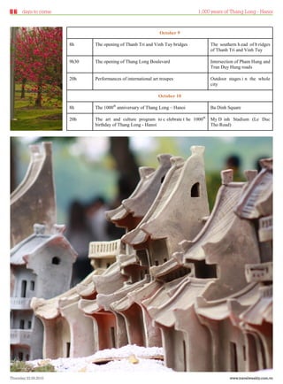 days to come                                                            1,000 years of Thang Long - Hanoi



                                                              October 9

                      8h     The opening of Thanh Tri and Vinh Tuy bridges           The southern h ead of b ridges
                                                                                     of Thanh Tri and Vinh Tuy

                      9h30   The opening of Thang Long Boulevard                     Intersection of Pham Hung and
                                                                                     Tran Duy Hung roads

                      20h    Performances of international art troupes               Outdoor stages i n the whole
                                                                                     city

                                                              October 10

                      8h     The 1000th anniversary of Thang Long – Hanoi            Ba Dinh Square

                      20h    The art and culture program to c elebrate t he 1000th   My D inh Stadium (Le Duc
                             birthday of Thang Long - Hanoi                          Tho Road)




Thursday 23.09.2010                                                                           www.travelweekly.com.vn
 