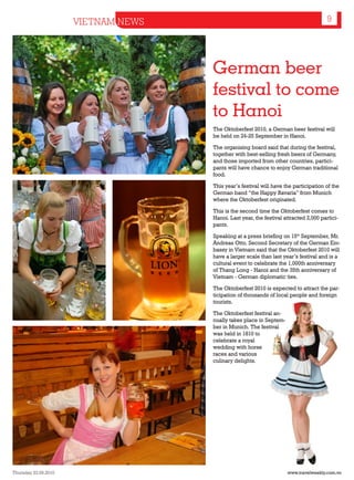 VIETNAM NEWS                                                     9




                                     German beer
                                     festival to come
                                     to Hanoi
                                     The Oktoberfest 2010, a German beer festival will
                                     be held on 24-25 September in Hanoi.

                                     The organising board said that during the festival,
                                     together with best-selling fresh beers of Germany,
                                     and those imported from other countries, partici-
                                     pants will have chance to enjoy German traditional
                                     food.

                                     This year’s festival will have the participation of the
                                     German band “the Happy Bavaria” from Munich
                                     where the Oktoberfest originated.

                                     This is the second time the Oktoberfest comes to
                                     Hanoi. Last year, the festival attracted 2,000 partici-
                                     pants.

                                     Speaking at a press briefing on 15th September, Mr.
                                     Andreas Otto, Second Secretary of the German Em-
                                     bassy in Vietnam said that the Oktoberfest 2010 will
                                     have a larger scale than last year’s festival and is a
                                     cultural event to celebrate the 1,000th anniversary
                                     of Thang Long - Hanoi and the 35th anniversary of
                                     Vietnam - German diplomatic ties.

                                     The Oktoberfest 2010 is expected to attract the par-
                                     ticipation of thousands of local people and foreign
                                     tourists.

                                     The Oktoberfest festival an-
                                     nually takes place in Septem-
                                     ber in Munich. The festival
                                     was held in 1810 to
                                     celebrate a royal
                                     wedding with horse
                                     races and various
                                     culinary delights.




Thursday 23.09.2010                                                  www.travelweekly.com.vn
 