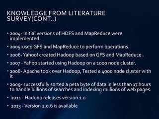 • 2004- Initial versions of HDFS and MapReduce were
implemented.
• 2005-used GFS and MapReduce to perform operations.
• 2006-Yahoo! created Hadoop based on GFS and MapReduce .
• 2007 -Yahoo started using Hadoop on a 1000 node cluster.
• 2008- Apache took over Hadoop,Tested a 4000 node cluster with
it
• 2009- successfully sorted a peta byte of data in less than 17 hours
to handle billions of searches and indexing millions of web pages.
• 2011 - Hadoop releases version 1.0
• 2013 -Version 2.0.6 is available
KNOWLEDGE FROM LITERATURE
SURVEY(CONT..)
 