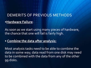 •Hardware Failure:
As soon as we start using many pieces of hardware,
the chance that one will fail is fairly high.
• Combine the data after analysis:
Most analysis tasks need to be able to combine the
data in some way; data read from one disk may need
to be combined with the data from any of the other
99 disks.
DEMERITS OF PREVIOUS METHODS
 