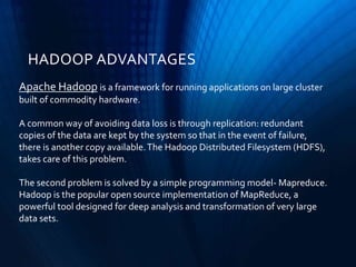 Apache Hadoop is a framework for running applications on large cluster
built of commodity hardware.
A common way of avoiding data loss is through replication: redundant
copies of the data are kept by the system so that in the event of failure,
there is another copy available.The Hadoop Distributed Filesystem (HDFS),
takes care of this problem.
The second problem is solved by a simple programming model- Mapreduce.
Hadoop is the popular open source implementation of MapReduce, a
powerful tool designed for deep analysis and transformation of very large
data sets.
HADOOP ADVANTAGES
 