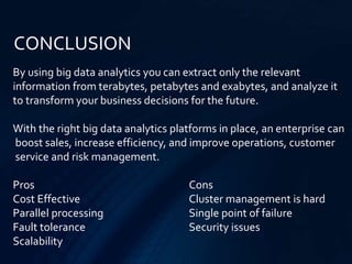 CONCLUSION
By using big data analytics you can extract only the relevant
information from terabytes, petabytes and exabytes, and analyze it
to transform your business decisions for the future.
With the right big data analytics platforms in place, an enterprise can
boost sales, increase efficiency, and improve operations, customer
service and risk management.
Pros Cons
Cost Effective Cluster management is hard
Parallel processing Single point of failure
Fault tolerance Security issues
Scalability
 