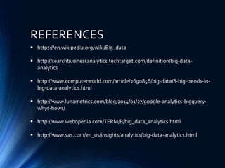 REFERENCES
 https://en.wikipedia.org/wiki/Big_data
 http://searchbusinessanalytics.techtarget.com/definition/big-data-
analytics
 http://www.computerworld.com/article/2690856/big-data/8-big-trends-in-
big-data-analytics.html
 http://www.lunametrics.com/blog/2014/01/27/google-analytics-bigquery-
whys-hows/
 http://www.webopedia.com/TERM/B/big_data_analytics.html
 http://www.sas.com/en_us/insights/analytics/big-data-analytics.html
 