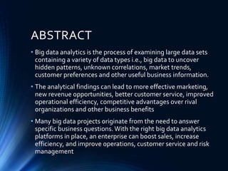 ABSTRACT
• Big data analytics is the process of examining large data sets
containing a variety of data types i.e., big data to uncover
hidden patterns, unknown correlations, market trends,
customer preferences and other useful business information.
• The analytical findings can lead to more effective marketing,
new revenue opportunities, better customer service, improved
operational efficiency, competitive advantages over rival
organizations and other business benefits
• Many big data projects originate from the need to answer
specific business questions.With the right big data analytics
platforms in place, an enterprise can boost sales, increase
efficiency, and improve operations, customer service and risk
management
 