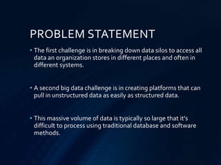 PROBLEM STATEMENT
• The first challenge is in breaking down data silos to access all
data an organization stores in different places and often in
different systems.
• A second big data challenge is in creating platforms that can
pull in unstructured data as easily as structured data.
• This massive volume of data is typically so large that it's
difficult to process using traditional database and software
methods.
 