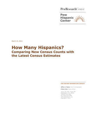 March 15, 2011




How Many Hispanics?
Comparing New Census Counts with
the Latest Census Estimates




                         FOR FURTHER INFORMATION CONTACT:


                         Jeffrey S. Passel, Senior Demographer

                         D’Vera Cohn, Senior Writer

                         1615 L St, N.W., Suite 700
                         Washington, D.C. 20036
                         Tel(202) 419-3600
                         Fax (202) 419-3608
                         www.pewhispanic.org
                         Copyright © 2011
 
