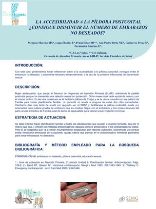 INTRODUCCIÓN:   Con este caso pretendemos hacer reflexionar sobre si la accesibilidad a la píldora postcoital, consigue evitar el embarazo no deseado, o solamente retrasarlo temporalmente; a la vez de no prevenir infecciones de transmisión sexual.  DESCRIPCIÓN:   Mujer adolescente, que acude al Servicio de Urgencias de Atención Primaria (SUAP), solicitando la pastilla postcoital porque ha mantenido una relación sexual sin protección. Ocho meses más tarde acude de nuevo y por el mismo motivo. En las dos ocasiones se le facilita la píldora de Yuzpe y se le cita a consulta con su médico de Familia para iniciar planificación familiar. La paciente no acude a ninguna de estas dos citas concertadas. Veintiocho días más tarde de acudir por segunda vez al SUAP y facilitársele la píldora postcoital, acude por amenorrea para realizar prueba de embarazo que es positiva. Sigue con el embarazo y dos meses después del parto acude al médico de Familia quien le deriva al especialista para valorar poner implante hormonal.  ESTRATEGIA DE ACTUACION:   Se debe intentar hacer planificación familiar a todos los adolescentes que acudan a nuestra consulta, sea por el motivo que sea, y ofrecer los métodos anticonceptivos clásicos como el preservativo o los anticonceptivos orales. Pero si se sospecha que va a existir incumplimiento terapéutico, por razones culturales, económicas y/o porque existe inmadurez emocional de la paciente, quizás habría que pensar en el anticonceptivo hormonal parenteral para evitar embarazos no deseados.    BIBLIOGRAFÍA Y MÉTODO EMPLEADO PARA LA BÚSQUEDA BIBLIOGRÁFICA:   Palabras-clave : embarazo no deseado, píldora postcoital, educación sexual.  1.- Guía de Actuación en Atención Primaria, 2º edición Unidad 6: Planificación familiar. Anticoncepción. Págs. 318-9. 2.- Baird DT, Glasier AF. Hormonal contracepción. Nengl J Med 1993; 328:1543-1549. 3.- Welbery C. Emergency contracepción . Arch Fam Med 2000; 9:642-646.  LA ACCESIBILIDAD A LA PÍLDORA POSTCOITAL ¿CONSIGUE DISMINUIR EL NÚMERO DE EMBARAZOS NO DESEADOS?  Melgosa Moreno MS*, López Robles E*,Priede Diaz MI**,  San Pedro Ortiz NE*, Gutiérrez Pérez S*, Fernández Sánchez E*. *C.S Los Valles, **C.S Liébana.  Gerencia de Atención Primario Áreas I-III-IV Servicio Cántabro de Salud 