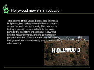 Hollywood movie’s Introduction The cinema of the United States, also known as Hollywood, has had a profound effect on cinema across the world since the early 20th century. Its history is sometimes separated into four main periods: the silent film era, classical Hollywood cinema, New Hollywood, and the contemporary period. Since the 1920s, the American film industry has grossed more money every year than that of any other country.