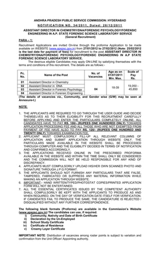 ANDHRA PRADESH PUBLIC SERVICE COMMISSION: HYDERABAD
              NOTIFICATION NO. 34/2011, Dated: 28/12/2011
  ASSISTANT DIRECTOR IN CHEMISTRY/DNA/FORENSIC PSYCHOLOGY/FORENSIC
     ENGINEERING IN A.P. STATE FORENSIC SCIENCE LABORATORY SERVICE
                            (General Recruitment)
PARA – 1:
Recruitment Applications are invited On-line through the proforma Application to be made
available on WEBSITE (www.apspsc.gov.in) from 27/01/2012 to 27/02/2012 (Note: 25/02/2012
is the last date for payment of fees) for recruitment to the post ASSISTANT DIRECTOR IN
CHEMISTRY/DNA/FORENSIC PSYCHOLOGY/FORENSIC ENGINEERING IN A.P STATE
FORENSIC SCIENCE LABORATORY SERVICE.
        The desirous eligible Candidates may apply ON-LINE by satisfying themselves with the
terms and conditions of this recruitment. The details are as follows:-

                                                                   Age as on     Scale of
 Pc.                                                  No. of
                   Name of the Post                                01/07/2011      Pay
 No.                                                Vacancies
                                                                   Min. Max.       Rs.
  01  Assistant Director in Chemistry
  02  Assistant Director in DNA                                       19,050 -
                                                             18-39
  03  Assistant Director in Forensic Psychology   04                   45,850
  04  Assistant Director in Forensic Engineering
(The details of vacancies viz., Community, and Gender wise (G/W) may be seen at
Annexure-I.)

NOTE:

1. THE APPLICANTS ARE REQUIRED TO GO THROUGH THE USER GUIDE AND DECIDE
   THEMSELVES AS TO THEIR ELIGIBILITY FOR THIS RECRUITMENT CAREFULLY
   BEFORE APPLYING AND ENTER THE PARTICULARS COMPLETELY ONLINE. ALL
   CANDIDATES HAVE TO PAY RS. 100/- (RUPEES ONE HUNDERED ONLY) TOWARDS
   APPLICATION PROCESSING FEE AND ALL THOSE WHO ARE NOT EXEMPTED FROM
   PAYMENT OF FEE HAVE ALSO TO PAY RS. 120/- (RUPEES ONE HUNDRED AND
   TWENTY ONLY) TOWARDS EXAMINATION FEE,
2. APPLICANT MUST COMPULSORILY FILL-UP ALL RELEVANT COLUMNS OF
   APPLICATION AND SUBMIT APPLICATION THROUGH WEBSITE ONLY. THE
   PARTICULARS MADE AVAILABLE IN THE WEBSITE SHALL BE PROCESSED
   THROUGH COMPUTER AND THE ELIGIBILITY DECIDED IN TERMS OF NOTIFICATION
   AND CONFIRMED ACCORDINGLY.
3. THE APPLICATIONS RECEIVED ONLINE IN THE PRESCRIBED PROFORMA
   AVAILABLE IN THE WEBSITE AND WITHIN THE TIME SHALL ONLY BE CONSIDERED
   AND THE COMMISSION WILL NOT BE HELD RESPONSIBLE FOR ANY KIND OF
   DISCREPANCY.
4. APPLICANTS MUST COMPULSORILY UPLOAD HIS/HER OWN SCANNED PHOTO AND
   SIGNATURE THROUGH J.P.G FORMAT.
5. THE APPLICANTS SHOULD NOT FURNISH ANY PARTICULARS THAT ARE FALSE,
   TAMPERED, FABRICATED OR SUPPRESS ANY MATERIAL INFORMATION WHILE
   MAKING AN APPLICATION THROUGH WEBSITE.
6. IMPORTANT:- HAND WRITTEN/TYPED/PHOTOSTAT COPIES/PRINTED APPLICATION
   FORM WILL NOT BE ENTERTAINED.
7. ALL THE ESSENTIAL CERTIFICATES ISSUED BY THE COMPETENT AUTHORITY
   SHALL COMPULSORILY BE KEPT WITH THE APPLICANTS TO PRODUCE AS AND
   WHEN REQUIRED, ON THE DAY OF VERIFICATION DATE ITSELF FOR VERIFICATION.
   IF CANDIDATES FAIL TO PRODUCE THE SAME, THE CANDIDATURE IS REJECTED /
   DISQUALIFIED WITHOUT ANY FURTHER CORRESPONDENCE.

The following blank formats (Proforma) are available in the Commission’s Website
(www.apspsc.gov.in) The candidates can use, if required.
     i) Community, Nativity and Date of Birth Certificate
    ii) Declaration by the Un-Employed
   iii) School Study Certificate
   iv) Certificate of Residence
    v)   Creamy Layer Certificate

IMPORTANT NOTE: Distribution of vacancies among roster points is subject to variation and
confirmation from the Unit Officer/ Appointing authority.
 