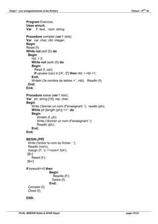 ème
Chap1 : Les enregistrements et les fichiers                                   Classe : 4         SI



               Program Exercice;
               Uses wincrt;
               Var F: text; nom: string;

               Procedure compter (var f: text);
               Var car: char; nbl: integer;
               Begin
               Reset (f);
               While not (eof (f)) do
                Begin
                  nbl: = 0;
                  While not (eoln (f)) do
                  Begin
                    Read (f, car);
                    If upcase (car) in ['A'..'Z'] then nbl: = nbl +1;
                  End;
                  Writeln ('le nombre de lettres = ', nbl); Readln (f);
                End;
               End;

               Procedure saisie (var f: text);
               Var ph: string [10]; rep: char;
               Begin
                  Write ('donner un nom d''enseignant :'); readln (ph);
                  While ph [length (ph)] <>'.' do
                  Begin
                      Writeln (f, ph);
                      Write ('donner un nom d''enseignant :');
                      Readln (ph) ;
                  End;
               End;

               BEGIN {PP}
                Write ('entrer le nom du fichier : ');
                Readln (nom);
                Assign (F, 'c: '+nom+'.fch');
               {$I-}
                   Reset (F);
               {$I+}

               If ioresult<>0 then
                                Begin
                                   Rewrite (F);
                                  Saisie (f);
                                End;
                 Compter (f);
                 Close (f);

               END.



        Profs: MSEKNI Dalila & SFAR Hayet                                 page-13/13-
 