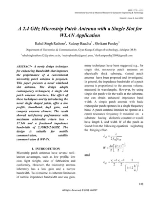 ISSN: 2278 – 1323
                                                  International Journal of Advanced Research in Computer Engineering & Technology

                                                                                                     Volume 1, Issue 4, June 2012




 A 2.4 GHz Microstrip Patch Antenna with a Single Slot for
                   WLAN Application
                 Rahul Singh Rathore1, Sudeep Baudha2 , Shrikant Pandey3
         Department of Electronics & Communication, Gyan Ganga College of technology, Jabalpur (M.P)
   1
       rahulsinghrathore12@yahoo.co.in, 2sudeepbaudha@gmail.com, 3shrikantpandey2009@gmail.com


ABSTRACT- A newly design technique                           many techniques have been suggested e.g., for
for enhancing Bandwidth that improves                        single slot, microstrip patch antennas on
the performance of a conventional                            electrically thick substrate, slotted patch
microstrip patch antenna is proposed.                        antenna have been proposed and investigated.
This paper presents a novel wideband                         In general, the impedance bandwidth of a patch
slot antenna. The design adopts                              antenna is proportional to the antenna volume,
contemporary techniques; A single slot                       measured in wavelengths. However, by using
patch antenna structure. The effect of                       single slot patch with the walls at the substrate,
these techniques and by introducing the                      one can obtain enhanced impedance band
novel single shaped patch, offer a low                       width. A simple patch antenna with basic
profile, broadband, high gain, and                           rectangular patch operates in a single frequency
compact antenna element. The result                          band. A patch antenna intended to operate at a
showed satisfactory performance with                         center resonance frequency fr mounted on a
maximum achievable return loss -                             substrate having dielectric constant εr would
37.5db and a fractional impedance                            have length L and width W of the patch as
bandwidth of 2.3GHZ-2.6GHZ. The                              found from the following equations neglecting
design    is   suitable   for    mobile                      the fringing effect.
                                                                                         c
communication,                 satellite                                     Leff 
communication & WPAN.                                                               2 f 0  reff
                                                                                                              1
                                                                                                          
                                                                                          o   r  1       2
                                                                                  W
            I. INTRODUCTION                                                                 2  2 
                                                                                                 
Microstrip patch antennas have several well-
known advantages, such as low profile, low
                                                             and
cost, light weight, ease of fabrication and                                                  r  1  r 1         1
                                                                                   eff                                  1
conformity. However, the microstrip antenna                                                   2       2
                                                                                                                    h 2
inherently has a low gain and a narrow                                                                        1  12 
                                                                                                                    w
bandwidth. To overcome its inherent limitation
of narrow impedance bandwidth and low gain,

                                                                                                                              139

                                       All Rights Reserved © 2012 IJARCET
 