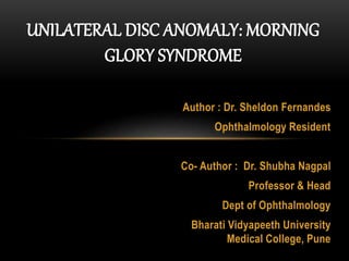 Author : Dr. Sheldon Fernandes
Ophthalmology Resident
Co- Author : Dr. Shubha Nagpal
Professor & Head
Dept of Ophthalmology
Bharati Vidyapeeth University
Medical College, Pune
UNILATERAL DISC ANOMALY: MORNING
GLORY SYNDROME
 