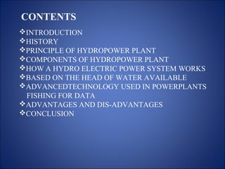 CONTENTS
INTRODUCTION
HISTORY
PRINCIPLE OF HYDROPOWER PLANT
COMPONENTS OF HYDROPOWER PLANT
HOW A HYDRO ELECTRIC POWER SYSTEM WORKS
BASED ON THE HEAD OF WATER AVAILABLE
ADVANCEDTECHNOLOGY USED IN POWERPLANTS
FISHING FOR DATA
ADVANTAGES AND DIS-ADVANTAGES
CONCLUSION
 
