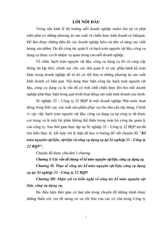 1
LỜI NÓI ĐẦU
Trong nền kinh tế thị trường mỗi doanh nghiệp muốn tồn tại và phát
triển phải có những phương án sản xuất và chiến lược kinh doanh có hiệuquả.
Để làm được những điều đó các doanh nghiệp luôn cải tiến và nâng cao chất
lượng sản phẩm. Do đó công tác quản lí và hạch toán nguyên vật liệu, công cụ
dụng cụ được coi là nhiệm vụ quan trọng của mỗi doanh nghiệp.
Tổ chức hạch toán nguyên vật liệu, công cụ dụng cụ tốt sẽ cung cấp
thông tin kịp thời, chính xác cho các nhà quản lí và các phần hành kế toán
khác trong doanh nghiệp để từ đó có thể đưa ra những phương án sản xuất
kinh doanh có hiệu quả. Nội dung thực hiện công tác hạch toán nguyên vật
liệu, công cụ dụng cụ là vấn đề có tính chất chiến lược đòi hỏi mỗi doanh
nghiệp phải thực hiện trong quá trình hoạt động sản xuất kinh doanh của mình.
Xí nghiệp 22 - Công ty 22 BQP là một doanh nghiệp Nhà nước hoạt
động trong lĩnh vực sản xuất sản phẩm phục vụ cho nhu cầu xây dựng. Chính
vì vậy việc hạch toán nguyên vật liệu, công cụ dụng cụ tại công ty rất được
coi trọng và là một bộ phận không thể thiếu trong toàn bộ công tác quản lý
của công ty. Sau thời gian thực tập tại Xí nghiệp 22 - Công ty 22 BQP em đã
tìm hiểu thực tế, kết hợp với lý luận đã học ở trường để viết chuyên đề: "Kế
toán nguyên vậtliệu, vậtliệu và công cụ dụng cụ tại Xí nghiệp 22 - Công ty
22 BQP".
Chuyên đề được chia làm 3 chương:
Chương I: Các vấn đềchung về kế toán nguyên vậtliệu, công cụ dụng cụ.
Chương II: Thực tế công tác kế toán nguyên vật liệu, công cụ dụng
cụ tại Xí nghiệp 22 - Công ty 22 BQP.
Chương III: Nhận xét và kiến nghị về công tác kế toán nguyên vật
liệu, công cụ dụng cụ.
Do điều kiện thời gian có hạn nên trong chuyên đề không tránh được
những thiếu sót, em rất mong có sự chỉ bảo của các cô chú trong Công ty
 