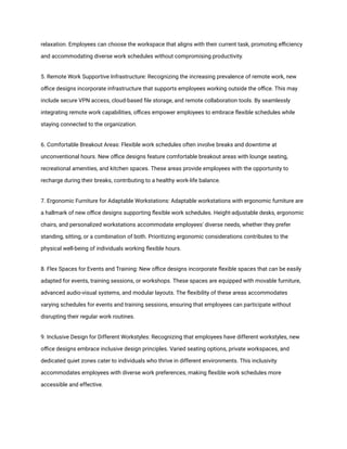 relaxation. Employees can choose the workspace that aligns with their current task, promoting efficiency
and accommodating diverse work schedules without compromising productivity.
5. Remote Work Supportive Infrastructure: Recognizing the increasing prevalence of remote work, new
office designs incorporate infrastructure that supports employees working outside the office. This may
include secure VPN access, cloud-based file storage, and remote collaboration tools. By seamlessly
integrating remote work capabilities, offices empower employees to embrace flexible schedules while
staying connected to the organization.
6. Comfortable Breakout Areas: Flexible work schedules often involve breaks and downtime at
unconventional hours. New office designs feature comfortable breakout areas with lounge seating,
recreational amenities, and kitchen spaces. These areas provide employees with the opportunity to
recharge during their breaks, contributing to a healthy work-life balance.
7. Ergonomic Furniture for Adaptable Workstations: Adaptable workstations with ergonomic furniture are
a hallmark of new office designs supporting flexible work schedules. Height-adjustable desks, ergonomic
chairs, and personalized workstations accommodate employees' diverse needs, whether they prefer
standing, sitting, or a combination of both. Prioritizing ergonomic considerations contributes to the
physical well-being of individuals working flexible hours.
8. Flex Spaces for Events and Training: New office designs incorporate flexible spaces that can be easily
adapted for events, training sessions, or workshops. These spaces are equipped with movable furniture,
advanced audio-visual systems, and modular layouts. The flexibility of these areas accommodates
varying schedules for events and training sessions, ensuring that employees can participate without
disrupting their regular work routines.
9. Inclusive Design for Different Workstyles: Recognizing that employees have different workstyles, new
office designs embrace inclusive design principles. Varied seating options, private workspaces, and
dedicated quiet zones cater to individuals who thrive in different environments. This inclusivity
accommodates employees with diverse work preferences, making flexible work schedules more
accessible and effective.
 