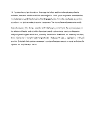 10. Employee-Centric Well-Being Areas: To support the holistic well-being of employees on flexible
schedules, new office designs incorporate well-being areas. These spaces may include wellness rooms,
meditation corners, and relaxation zones. Providing opportunities for mental and physical rejuvenation
contributes to a positive work environment, irrespective of the timing of an employee's work schedule.
In conclusion, new office designs are at the forefront of shaping environments that seamlessly support
the adoption of flexible work schedules. By embracing agile configurations, fostering collaboration,
integrating technology for remote work, promoting activity-based workspaces, and prioritizing well-being,
these designs empower employees to navigate flexible schedules with ease. As organizations continue to
prioritize flexibility in their workplace strategies, innovative office designs stand as crucial facilitators of a
dynamic and adaptable work culture.
 