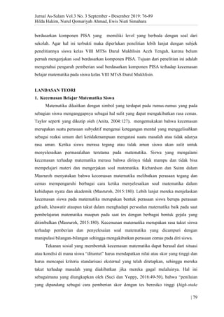 Jurnal As-Salam Vol.3 No. 3 September - Desember 2019: 76-89
Hilda Hakim, Nurul Qomariyah Ahmad, Ewis Niati Simahara
| 79
berdasarkan komponen PISA yang memiliki level yang berbeda dengan soal dari
sekolah. Agar hal ini terbukti maka diperlukan penelitian lebih lanjut dengan subjek
penelitiannya siswa kelas VIII MTSs Darul Mukhlisin Aceh Tengah, karena belum
pernah mengerjakan soal berdasarkan komponen PISA. Tujuan dari penelitian ini adalah
mengetahui pengaruh pemberian soal berdasarkan komponen PISA terhadap kecemasan
belajar matematika pada siswa kelas VIII MTsS Darul Mukhlisin.
LANDASAN TEORI
1. Kecemasan Belajar Matematika Siswa
Matematika dikaitkan dengan simbol yang terdapat pada rumus-rumus yang pada
sebagian siswa menganggapnya sebagai hal sulit yang dapat mengakibatkan rasa cemas.
Taylor seperti yang dikutip oleh (Anita, 2004:127), mengemukakan bahwa kecemasan
merupakan suatu perasaan subyektif mengenai ketegangan mental yang menggelisahkan
sebagai reaksi umum dari ketidakmampuan mengatasi suatu masalah atau tidak adanya
rasa aman. Ketika siswa merasa tegang atau tidak aman siswa akan sulit untuk
menyelesaikan permasalahan terutama pada matematika. Siswa yang mengalami
kecemasan terhadap matematika merasa bahwa dirinya tidak mampu dan tidak bisa
mempelajari materi dan mengerjakan soal matematika. Richardson dan Suinn dalam
Masruroh menyatakan bahwa kecemasan matematika melibatkan perasaan tegang dan
cemas mempengaruhi berbagai cara ketika menyelesaikan soal matematika dalam
kehidupan nyata dan akademik (Masruroh, 2015:180). Lebih lanjut mereka menjelaskan
kecemasan siswa pada matematika merupakan bentuk perasaan siswa berupa perasaan
gelisah, khawatir ataupun takut dalam menghadapi persoalan matematika baik pada saat
pembelajaran matematika maupun pada saat tes dengan berbagai bentuk gejala yang
ditimbulkan (Masruroh, 2015:180). Kecemasan matematika merupakan rasa takut siswa
terhadap pemberian dan penyelesaian soal matematika yang dicampuri dengan
manipulasi bilangan-bilangan sehingga mengakibatkan perasaan cemas pada diri siswa.
Tekanan sosial yang membentuk kecemasan matematika dapat berasal dari situasi
atau kondisi di mana siswa “dituntut” harus mendapatkan nilai atau skor yang tinggi dan
harus mencapai kriteria standarisasi eksternal yang telah ditetapkan, sehingga mereka
takut terhadap masalah yang diakibatkan jika mereka gagal melaluinya. Hal ini
sebagaimana yang diungkapkan oleh (Suci dan Yoppy, 2016:49-50), bahwa “penilaian
yang dipandang sebagai cara pemberian skor dengan tes beresiko tinggi (high-stake
 