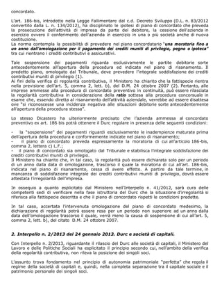 concordato.

L’art. 186-bis, introdotto nella Legge Fallimentare dal c.d. Decreto Sviluppo (D.L. n. 83/2012
convertito dalla L. n. 134/2012), ha disciplinato le ipotesi di piano di concordato che preveda
la prosecuzione dell'attività di impresa da parte del debitore, la cessione dell'azienda in
esercizio ovvero il conferimento dell'azienda in esercizio in una o più società anche di nuova
costituzione.
La norma contempla la possibilità di prevedere nel piano concordatario “una moratoria fino a
un anno dall’omologazione per il pagamento dei crediti muniti di privilegio, pegno o ipoteca”
tra cui rientrano i crediti contributivi e assicurativi.

Tale sospensione dei pagamenti riguarda esclusivamente le partite debitorie sorte
antecedentemente all’apertura della procedura ed indicate nel piano di risanamento. Il
predetto piano, omologato dal Tribunale, deve prevedere l’integrale soddisfazione dei crediti
contributivi muniti di privilegio (1).
Ai fini della verifica di regolarità contributiva, il Ministero ha chiarito che la fattispecie rientra
nella previsione dell’art. 5, comma 2, lett. b), del D.M. 24 ottobre 2007 (2). Pertanto, alle
imprese ammesse alla procedura di concordato preventivo in continuità, può essere rilasciata
la regolarità contributiva in considerazione della ratio sottesa alla procedura concorsuale in
esame che, essendo diretta al risanamento dell’attività aziendale, verrebbe ad essere disattesa
ove “si riconoscesse una incidenza negativa alle situazioni debitorie sorte antecedentemente
all’apertura della procedura stessa”.

Lo stesso Dicastero ha ulteriormente precisato che l’azienda ammessa al concordato
preventivo ex art. 186 bis potrà ottenere il Durc regolare in presenza delle seguenti condizioni:

-    la “sospensione” dei pagamenti riguardi esclusivamente le inadempienze maturate prima
dell’apertura della procedura e conformemente indicate nel piano di risanamento;
-     il piano di concordato preveda espressamente la moratoria di cui all’articolo 186-bis,
comma 2, lettera c) L.F.;
- il piano di concordato sia omologato dal Tribunale e stabilisca l’integrale soddisfazione dei
crediti contributivi muniti di privilegio.
Il Ministero ha chiarito che, in tal caso, la regolarità può essere dichiarata solo per un periodo
di un anno dalla data di omologazione, trascorso il quale la moratoria di cui all’art. 186-bis,
indicata nel piano di risanamento, cessa di avere effetto. A partire da tale termine, in
mancanza di soddisfazione integrale dei crediti contributivi muniti di privilegio, dovrà essere
attestata l’irregolarità dell’impresa.

In ossequio a quanto esplicitato dal Ministero nell’Interpello n. 41/2012, sarà cura delle
competenti sedi di verificare nella fase istruttoria del Durc che la situazione d’irregolarità si
riferisca alla fattispecie descritta e che il piano di concordato rispetti le condizioni predette.

In tal caso, accertata l’intervenuta omologazione del piano di concordato medesimo, la
dichiarazione di regolarità potrà essere resa per un periodo non superiore ad un anno dalla
data dell’omologazione trascorso il quale, verrà meno la causa di sospensione di cui all’art. 5,
comma 2, lett. b), del citato D.M. 24 ottobre 2007.


2. Interpello n. 2/2013 del 24 gennaio 2013. Durc e società di capitali.

Con Interpello n. 2/2013, riguardante il rilascio del Durc alle società di capitali, il Ministero del
Lavoro e delle Politiche Sociali ha esplicitato il principio secondo cui, nell’ambito della verifica
della regolarità contributiva, non rileva la posizione dei singoli soci.

L’assunto trova fondamento nel principio di autonomia patrimoniale “perfetta” che regola il
regime della società di capitali e, quindi, nella completa separazione tra il capitale sociale e il
patrimonio personale dei singoli soci.
 