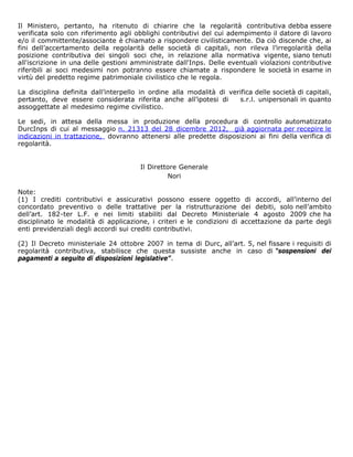 Il Ministero, pertanto, ha ritenuto di chiarire che la regolarità contributiva debba essere
verificata solo con riferimento agli obblighi contributivi del cui adempimento il datore di lavoro
e/o il committente/associante è chiamato a rispondere civilisticamente. Da ciò discende che, ai
fini dell’accertamento della regolarità delle società di capitali, non rileva l’irregolarità della
posizione contributiva dei singoli soci che, in relazione alla normativa vigente, siano tenuti
all'iscrizione in una delle gestioni amministrate dall'Inps. Delle eventuali violazioni contributive
riferibili ai soci medesimi non potranno essere chiamate a rispondere le società in esame in
virtù del predetto regime patrimoniale civilistico che le regola.

La disciplina definita dall’interpello in ordine alla modalità di verifica delle società di capitali,
pertanto, deve essere considerata riferita anche all’ipotesi di      s.r.l. unipersonali in quanto
assoggettate al medesimo regime civilistico.

Le sedi, in attesa della messa in produzione della procedura di controllo automatizzato
DurcInps di cui al messaggio n. 21313 del 28 dicembre 2012, già aggiornata per recepire le
indicazioni in trattazione, dovranno attenersi alle predette disposizioni ai fini della verifica di
regolarità.


                                       Il Direttore Generale
                                                Nori

Note:
(1) I crediti contributivi e assicurativi possono essere oggetto di accordi, all’interno del
concordato preventivo o delle trattative per la ristrutturazione dei debiti, solo nell’ambito
dell’art. 182-ter L.F. e nei limiti stabiliti dal Decreto Ministeriale 4 agosto 2009 che ha
disciplinato le modalità di applicazione, i criteri e le condizioni di accettazione da parte degli
enti previdenziali degli accordi sui crediti contributivi.

(2) Il Decreto ministeriale 24 ottobre 2007 in tema di Durc, all’art. 5, nel fissare i requisiti di
regolarità contributiva, stabilisce che questa sussiste anche in caso di “sospensioni dei
pagamenti a seguito di disposizioni legislative”.
 