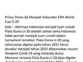 Prima Trisna Aji Menjadi Volounter FIFA World
Cup U-20
Solo – Akhirnya Indonesia menjadi tuan rumah
Piala Dunia U-20 setelah sekian lama Indonesia
tidak pernah menjadi tuan rumah dalam
turnament tersebut. Piala Dunia U-20 yang
seharusnya digelar pada tahun 2021 harus
diundur menjadi tahun 2023 dikarenakan musim
Pandemi Covid-19 yang melanda dunia.
Menurut rencana Piala Dunia U-20 akan digelar
 