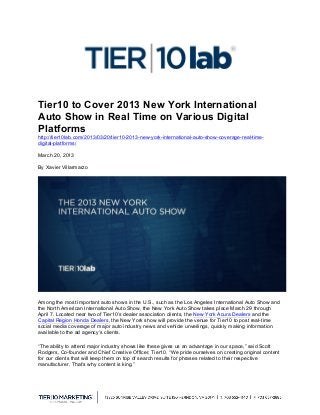  
Tier10 to Cover 2013 New York International
Auto Show in Real Time on Various Digital
Platforms
http://tier10lab.com/2013/03/20/tier10-2013-new-york-international-auto-show-coverage-real-time-
digital-platforms/
March 20, 2013
By Xavier Villarmarzo
Among the most important auto shows in the U.S., such as the Los Angeles International Auto Show and
the North American International Auto Show, the New York Auto Show takes place March 29 through
April 7. Located near two of Tier10’s dealer association clients, the New York Acura Dealers and the
Capital Region Honda Dealers, the New York show will provide the venue for Tier10 to post real-time
social media coverage of major auto industry news and vehicle unveilings, quickly making information
available to the ad agency’s clients.
“The ability to attend major industry shows like these gives us an advantage in our space,” said Scott
Rodgers, Co-founder and Chief Creative Officer, Tier10. “We pride ourselves on creating original content
for our clients that will keep them on top of search results for phrases related to their respective
manufacturer. That’s why content is king.”
 