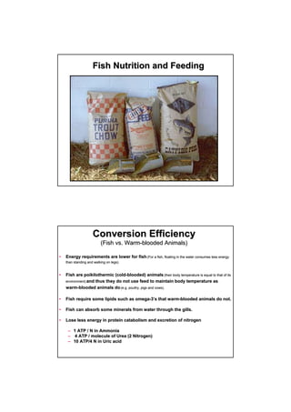 Fish Nutrition and FeedingFish Nutrition and Feeding
•• Energy requirements are lower for fishEnergy requirements are lower for fish ((For a fish, floating in the water consumes less energyFor a fish, floating in the water consumes less energy
than standing and walking on legs).than standing and walking on legs).
•• Fish are poikilothermic (coldFish are poikilothermic (cold--blooded) animalsblooded) animals (their body temperature is equal to that of its(their body temperature is equal to that of its
environment)environment) and thus they do not use feed to maintain body temperature asand thus they do not use feed to maintain body temperature as
warmwarm--blooded animals doblooded animals do (e.g. poultry, pigs and cows).(e.g. poultry, pigs and cows).
•• Fish require some lipids such as omegaFish require some lipids such as omega--33’’s that warms that warm--blooded animals do not.blooded animals do not.
•• Fish can absorb some minerals from water through the gills.Fish can absorb some minerals from water through the gills.
•• Lose less energy in protein catabolism and excretion of nitrogenLose less energy in protein catabolism and excretion of nitrogen
–– 1 ATP / N in Ammonia1 ATP / N in Ammonia
–– 4 ATP / molecule of Urea (2 Nitrogen)4 ATP / molecule of Urea (2 Nitrogen)
–– 10 ATP/4 N in Uric acid10 ATP/4 N in Uric acid
Conversion EfficiencyConversion Efficiency
(Fish vs. Warm(Fish vs. Warm--blooded Animals)blooded Animals)
 