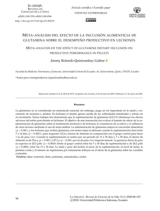 Artículo cientíﬁco / Scientiﬁc paper
CIENCIAS VETERINARIAS
pISSN:1390-3799; eISSN:1390-8596
http://doi.org/10.17163/lgr.n31.2020.07
META-ANÁLISIS DEL EFECTO DE LA INCLUSIÓN ALIMENTICIA DE
GLUTAMINA SOBRE EL DESEMPEÑO PRODUCTIVO EN LECHONES
META-ANALYSIS OF THE EFFECT OF GLUTAMINE DIETARY INCLUSION ON
PRODUCTIVE PERFORMANCE IN PIGLETS
Jimmy Rolando Quisirumbay Gaibor
Facultad de Medicina Veterinaria y Zootecnia. Universidad Central del Ecuador, Av. Universitaria, Quito, 170129, Ecuador.
*Autor para correspondencia: jrquisirumbay@uce.edu.ec
Manuscrito recibido el 21 de abril de 2019. Aceptado, tras revisión, el 24 de enero de 2020. Publicado el 1 de marzo de 2020.
Resumen
La glutamina no es considerada un aminoácido esencial; sin embargo, juega un rol importante en la salud y cre-
cimiento de neonatos y adultos. En lechones el destete genera atroﬁa de las vellosidades intestinales y retraso en
el crecimiento. Varios trabajos han demostrado que la suplementación de glutamina (0,2-2%) disminuye los efectos
adversos del estrés post-destete en lechones. El objetivo de este manuscrito fue evaluar el tamaño de efecto de la su-
plementación de glutamina sobre el rendimiento productivo de lechones, la consistencia de su efecto y la inﬂuencia
de otros factores mediante el uso de meta-análisis. La administración de glutamina mejora la conversión alimenticia
(p < 0,001), y los lechones que reciben glutamina convierten mejor el alimento cuando la suplementación duró entre
7 a 14 días (p = 0,0023), pues requieren 121,6 g menos de alimento en comparación con el grupo control para hacer
1 kg de peso vivo. Cuando la suplementación se realiza por un periodo de 15 a 30 días y 7 a 30 días, el ahorro de
alimento es de 70,6 g (p < 0,001) y 87,3 g (p < 0,001) por kg de peso vivo respectivamente. La ganancia diaria de peso
es superior en 20,3 g/día (p = 0,0029) frente al grupo control entre los 7 a 30 días de suplementación y de 28,2 g/día
(p = 0,0002) entre los 15 a 30 días. La edad y peso del lechón al inicio de la suplementación, el nivel de lisina, la
proteína cruda y el número de repeticiones por tratamiento inﬂuyen en el efecto de la glutamina sobre las variables
evaluadas.
Palabras clave: nutrición, dieta, nutrientes, aminoácidos, cerdos.
96
LA GRANJA: Revista de Ciencias de la Vida 31(1) 2020:96-107.
c 2020, Universidad Politécnica Salesiana, Ecuador.
 