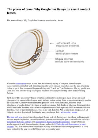 The power of tears: Why Google has its eye on smart contact
lenses
The power of tears: Why Google has its eye on smart contact lenses

When the cronut craze swept across New York in early spring of last year, the only major
inconvenience associated with Dominique Ansel's novel culinary confection was the pain of waiting
in line to get it. For a responsible person living with Type 1 (or Type 2) diabetes, like my good friend
Cara, that wait time for a hip baked good would've been compounded by a few more irritating
factors.
First, there'd be a necessary finger prick test (administered in the open by an always on-hand
glucometer) to measure blood sugar levels an hour before eating. Then, a guesstimate would need to
be calculated of just how many carbs that precious SoHo sweet contained, followed by an
adjustment of insulin delivery levels on a waist-worn pump. And, finally, a follow-up finger prick test
would need to be done two hours after eating the cronut to once again establish a necessary insulin
base line. That is true inconvenience. That is life with diabetes. And as you might imagine, not all
diabetics are this disciplined. But Google wants to change that... with contact lenses.
The idea isn't new, so don't race to applaud Google just yet. Researchers have been kicking around
various ways to implement contact lens-based glucose monitoring for years; methods that include a
biofuel cell that runs on tears and glucose level fluctuation via fluorescence. Google's taking a
similar approach with its smart contact lenses, only with LEDs in place of fluorescence to alert
wearers. Yes, that means diabetics could be walking around with color-changing contacts in their
eyes, just not in the way you or Lil' Kim would necessarily want.

 