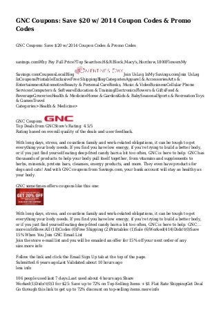 GNC Coupons: Save $20 w/ 2014 Coupon Codes & Promo
Codes
GNC Coupons: Save $20 w/ 2014 Coupon Codes & Promo Codes

savings.comWhy Pay Full Price?Top Searches:H&R Block,Macy's,Horchow,1800FlowersMy
Savings.comCouponsLocalBlog
Join UsLog InMy Savings.comJoin UsLog
InCouponsPrintableExclusiveFree ShippingBlogCategoriesApparel & AccessoriesArts &
EntertainmentAutomotiveBeauty & Personal CareBooks, Music & VideoBusinessCellular Phone
ServicesComputers & SoftwareEducation & TrainingElectronicsFlowers & GiftsFood &
BeverageGroceriesHealth & MedicineHome & GardenKids & BabySeasonalSports & RecreationToys
& GamesTravel
Categories>Health & Medicine>

GNC Coupons
Top Deals from GNCStore's Rating: 4.5/5
Rating based on overall quality of the deals and user feedback.
With long days, stress, and countless family and work-related obligations, it can be tough to get
everything your body needs. If you find you have low energy, if you're trying to build a better body,
or if you just find yourself eating deep-fried candy bars a bit too often, GNC is here to help. GNC has
thousands of products to help your body pull itself together, from vitamins and supplements to
herbs, minerals, protein bars, cleanses, energy products, and more. They even have products for
dogs and cats! And with GNC coupons from Savings.com, your bank account will stay as healthy as
your body.
GNC sometimes offers coupons like this one:

With long days, stress, and countless family and work-related obligations, it can be tough to get
everything your body needs. If you find you have low energy, if you're trying to build a better body,
or if you just find yourself eating deep-fried candy bars a bit too often, GNC is here to help. GNC ...
more infoShow:All (18)Codes (0)Free Shipping (2)Printables (1)Sale (6)Worked(414)Didn't(0)Save
15% When You Join GNC Email List
Join the store e-mail list and you will be emailed an offer for 15% off your next order of any
size.more info
Follow the link and click the Email Sign Up tab at the top of the page.
Submitted:6 years agoLast Validated:about 10 hours ago
less info
106 people used last 7 days.Last used about 4 hours ago.Share
Worked(1)Didn't(0)3 for $25: Save up to 72% on Top-Selling Items + $1 Flat Rate ShippingGet Deal
Go through this link to get up to 72% discount on top-selling items.more info

 