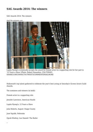 SAG Awards 2014: The winners
SAG Awards 2014: The winners
And the winners are ...

Lupita Nyong'o ecstatically accepts the award for female actor in a supporting role for her part in
'12 Years a Slave.'(Photo: Robert Hanashiro, USA TODAY)
SHARE5108CONNECT41TWEET3COMMENTEMAILMORE

Hollywood's top talent gathered to celebrate the year's best acting at Saturday's Screen Actors Guild
Awards.
The nominees and winners (in bold):
Female actor in a supporting role:
Jennifer Lawrence, American Hustle
Lupita Nyong'o, 12 Years a Slave
Julia Roberts, August: Osage County
June Squibb, Nebraska
Oprah Winfrey, Lee Daniels' The Butler
--

 