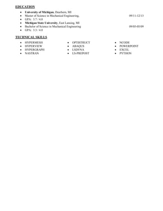 EDUCATION
 University of Michigan, Dearborn, MI
 Master of Science in Mechanical Engineering, 09/11-12/13
 GPA: 3.7 / 4.0
 Michigan State University, East Lansing, MI
 Bachelor of Science in Mechanical Engineering 09/05-05/09
 GPA: 3.3 / 4.0
TECHNICAL SKILLS
 HYPERMESH
 HYPERVIEW
 HYPERGRAPH
 NASTRAN
 OPTISTRUCT
 ABAQUS
 LSDYNA
 LS-PREPOST
 NCODE
 POWERPOINT
 EXCEL
 PYTHON
 