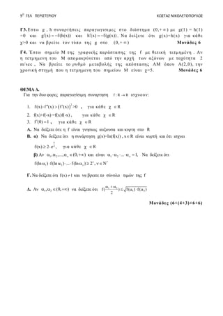 9Ο
ΓΕΛ ΠΕΡΙΣΤΕΡΙΟΥ ΚΩΣΤΑΣ ΝΙΚΟΛΕΤΟΠΟΥΛΟΣ
Γ3.Εστω g , h συναρτήσεις παραγωγισιμες στο διάστημα (0,+  ) με g(1) = h(1)
=0 και g (x) f(h(x))   και h (x) f(g(x))   . Να δείξετε ότι g(x)=h(x) για κάθε
χ>0 και να βρείτε τον τύπο της g στο (0,+  ) Μονάδες 6
Γ4. Έστω σημείο Μ της γραφικής παράστασης της f με θετική τετμημένη . Αν
η τετμημενη του Μ απομακρύνεται από την αρχή των αξόνων με ταχύτητα 2
m/sec , Να βρείτε το ρυθμό μεταβολής της απόστασης ΑΜ όπου Α(2,0), την
χρονική στιγμή που η τετμημενη του σημείου Μ είναι χ=5. Μονάδες 6
ΘΕΜΑ Δ.
Για την δυο φορες παραγωγίσιμη συναρτηση f : R R ισχυουν:
1.  
2
f (x) f (x) f (x)   >0 , για κάθε χ R
2. f(x)+f(-x) =f(x)f(-x) , για κάθε χ R
3. f (0) 1  , για κάθε χ R
A. Nα δείξετε ότι: η f είναι γνησιως αυξουσα και κυρτη στο R
B. α) Nα δείξετε ότι η συνάρτηση g(x)=ln(f(x)) , x R είναι κυρτή και ότι ισχυει
x
2
f(x) 2 e ,  για κάθε χ R
β) Αν 1 2, ,..., (0, )     και είναι 1 2 ... 1,     Nα δείξετε ότι
1 2f (ln ) f (ln ) ... f (ln ) 2 , 
       
Γ. Nα δείξετε ότι f(x) 1 και να βρειτε το σύνολο τιμών της f
Δ. Αν 1 2, (0, )    να δείξετε ότι 1 2
1 2f( ) f( ) f( )
2
  
   
Μονάδες (6+(4+3)+6+6)
 