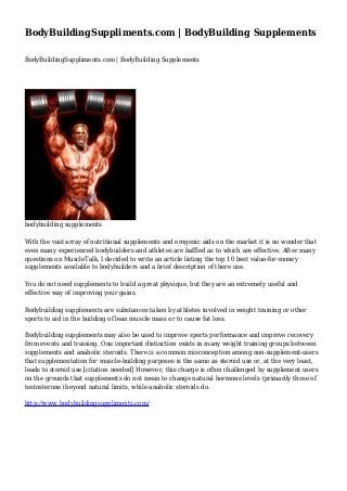 BodyBuildingSuppliments.com | BodyBuilding Supplements
BodyBuildingSuppliments.com | BodyBuilding Supplements

bodybuilding supplements
With the vast array of nutritional supplements and erogenic aids on the market it is no wonder that
even many experienced bodybuilders and athletes are baffled as to which are effective. After many
questions on MuscleTalk, I decided to write an article listing the top 10 best value-for-money
supplements available to bodybuilders and a brief description of there use.
You do not need supplements to build a great physique, but they are an extremely useful and
effective way of improving your gains.
Bodybuilding supplements are substances taken by athletes involved in weight training or other
sports to aid in the building of lean muscle mass or to cause fat loss.
Bodybuilding supplements may also be used to improve sports performance and improve recovery
from events and training. One important distinction exists in many weight training groups between
supplements and anabolic steroids. There is a common misconception among non-supplement-users
that supplementation for muscle-building purposes is the same as steroid use or, at the very least,
leads to steroid use.[citation needed] However, this charge is often challenged by supplement users
on the grounds that supplements do not mean to change natural hormone levels (primarily those of
testosterone) beyond natural limits, while anabolic steroids do.
http://www.bodybuildingsuppliments.com/

 