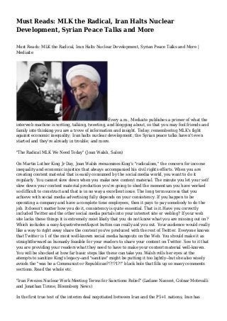 Must Reads: MLK the Radical, Iran Halts Nuclear
Development, Syrian Peace Talks and More
Must Reads: MLK the Radical, Iran Halts Nuclear Development, Syrian Peace Talks and More |
Mediaite

Every a.m., Mediaite publishes a primer of what the
interweb machine is writing, talking, tweeting, and blogging about, so that you may fool friends and
family into thinking you are a trove of information and insight. Today: remembering MLK's fight
against economic inequality; Iran halts nuclear development; the Syrian peace talks haven't even
started and they're already in trouble; and more.
"The Radical MLK We Need Today" (Joan Walsh, Salon)
On Martin Luther King Jr Day, Joan Walsh reexamines King's "radicalism," the concern for income
inequality and economic injustice that always accompanied his civil rights efforts. When you are
creating content material that is easily consumed by the social media world, you want to do it
regularly. You cannot slow down when you make new content material. The minute you let your self
slow down your content material production you're going to shed the momentum you have worked
so difficult to construct and that is in no way a excellent issue. The long term success that you
achieve with social media advertising fully depends on your consistency. If you happen to be
operating a company and have a complete time employees, then it pays to pay somebody to do the
job. It doesn't matter how you do it, consistency is quite essential. That is it.Have you correctly
included Twitter and the other social media portals into your internet site or weblog? If your web
site lacks these things it is extremely most likely that you do not know what you are missing out on?
Which includes a easy &quotretweet&quot button can really aid you out. Your audience would really
like a way to right away share the content you've produced with the rest of Twitter. Everyone knows
that Twitter is 1 of the most well-known social media hangouts on the Web. You should make it as
straightforward as humanly feasible for your readers to share your content on Twitter. See to it that
you are providing your readers what they need to have to make your content material well-known.
You will be shocked at how far basic steps like these can take you.Walsh rolls her eyes at the
atempts to sanitize King's legacy--and "sanitize" might be putting it too lightly--but she also wisely
avoids the "was he a Communist or Republican?!?!?1?!" black hole that fills up so many comments
sections. Read the whole etc.
"Iran Freezes Nuclear Work Meeting Terms for Sanctions Relief" (Ladane Nasseri, Golnar Motevalli
and Jonathan Tirone, Bloomberg News)
In the first true test of the interim deal negotiated between Iran and the P5+1 nations, Iran has

 