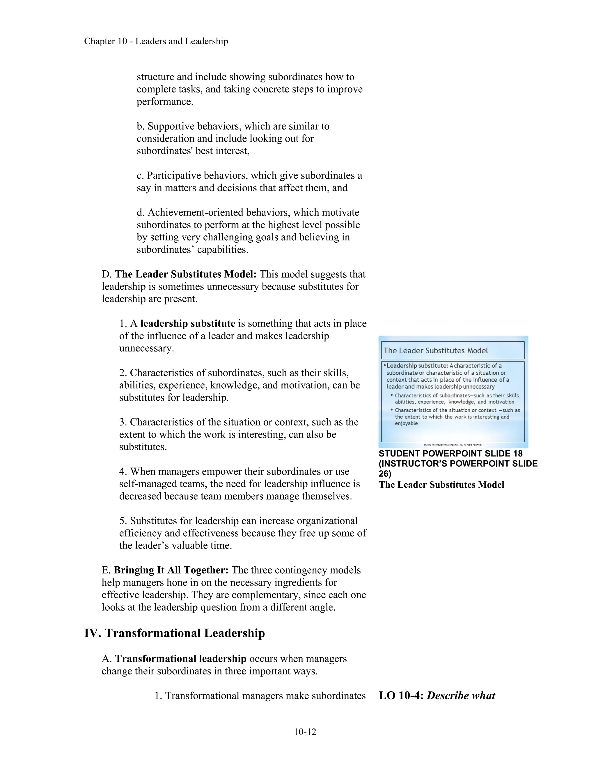 Chapter 10 - Leaders and Leadership
10-12
structure and include showing subordinates how to
complete tasks, and taking concrete steps to improve
performance.
b. Supportive behaviors, which are similar to
consideration and include looking out for
subordinates' best interest,
c. Participative behaviors, which give subordinates a
say in matters and decisions that affect them, and
d. Achievement-oriented behaviors, which motivate
subordinates to perform at the highest level possible
by setting very challenging goals and believing in
subordinates’ capabilities.
D. The Leader Substitutes Model: This model suggests that
leadership is sometimes unnecessary because substitutes for
leadership are present.
1. A leadership substitute is something that acts in place
of the influence of a leader and makes leadership
unnecessary.
2. Characteristics of subordinates, such as their skills,
abilities, experience, knowledge, and motivation, can be
substitutes for leadership.
3. Characteristics of the situation or context, such as the
extent to which the work is interesting, can also be
substitutes.
4. When managers empower their subordinates or use
self-managed teams, the need for leadership influence is
decreased because team members manage themselves.
5. Substitutes for leadership can increase organizational
efficiency and effectiveness because they free up some of
the leader’s valuable time.
E. Bringing It All Together: The three contingency models
help managers hone in on the necessary ingredients for
effective leadership. They are complementary, since each one
looks at the leadership question from a different angle.
IV. Transformational Leadership
A. Transformational leadership occurs when managers
change their subordinates in three important ways.
1. Transformational managers make subordinates
STUDENT POWERPOINT SLIDE 18
(INSTRUCTOR’S POWERPOINT SLIDE
26)
The Leader Substitutes Model
LO 10-4: Describe what
 