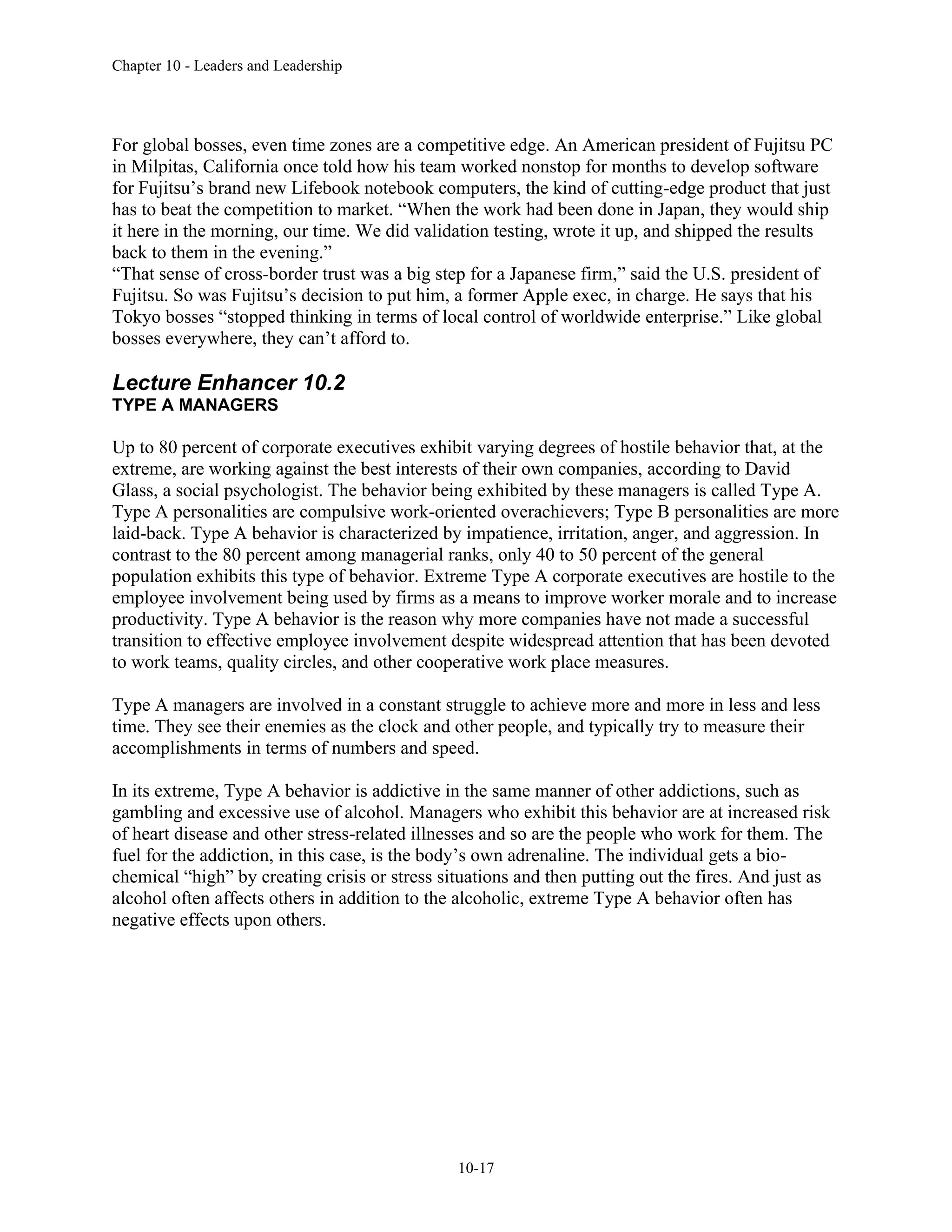Chapter 10 - Leaders and Leadership
10-17
For global bosses, even time zones are a competitive edge. An American president of Fujitsu PC
in Milpitas, California once told how his team worked nonstop for months to develop software
for Fujitsu’s brand new Lifebook notebook computers, the kind of cutting-edge product that just
has to beat the competition to market. “When the work had been done in Japan, they would ship
it here in the morning, our time. We did validation testing, wrote it up, and shipped the results
back to them in the evening.”
“That sense of cross-border trust was a big step for a Japanese firm,” said the U.S. president of
Fujitsu. So was Fujitsu’s decision to put him, a former Apple exec, in charge. He says that his
Tokyo bosses “stopped thinking in terms of local control of worldwide enterprise.” Like global
bosses everywhere, they can’t afford to.
Lecture Enhancer 10.2
TYPE A MANAGERS
Up to 80 percent of corporate executives exhibit varying degrees of hostile behavior that, at the
extreme, are working against the best interests of their own companies, according to David
Glass, a social psychologist. The behavior being exhibited by these managers is called Type A.
Type A personalities are compulsive work-oriented overachievers; Type B personalities are more
laid-back. Type A behavior is characterized by impatience, irritation, anger, and aggression. In
contrast to the 80 percent among managerial ranks, only 40 to 50 percent of the general
population exhibits this type of behavior. Extreme Type A corporate executives are hostile to the
employee involvement being used by firms as a means to improve worker morale and to increase
productivity. Type A behavior is the reason why more companies have not made a successful
transition to effective employee involvement despite widespread attention that has been devoted
to work teams, quality circles, and other cooperative work place measures.
Type A managers are involved in a constant struggle to achieve more and more in less and less
time. They see their enemies as the clock and other people, and typically try to measure their
accomplishments in terms of numbers and speed.
In its extreme, Type A behavior is addictive in the same manner of other addictions, such as
gambling and excessive use of alcohol. Managers who exhibit this behavior are at increased risk
of heart disease and other stress-related illnesses and so are the people who work for them. The
fuel for the addiction, in this case, is the body’s own adrenaline. The individual gets a bio-
chemical “high” by creating crisis or stress situations and then putting out the fires. And just as
alcohol often affects others in addition to the alcoholic, extreme Type A behavior often has
negative effects upon others.
 