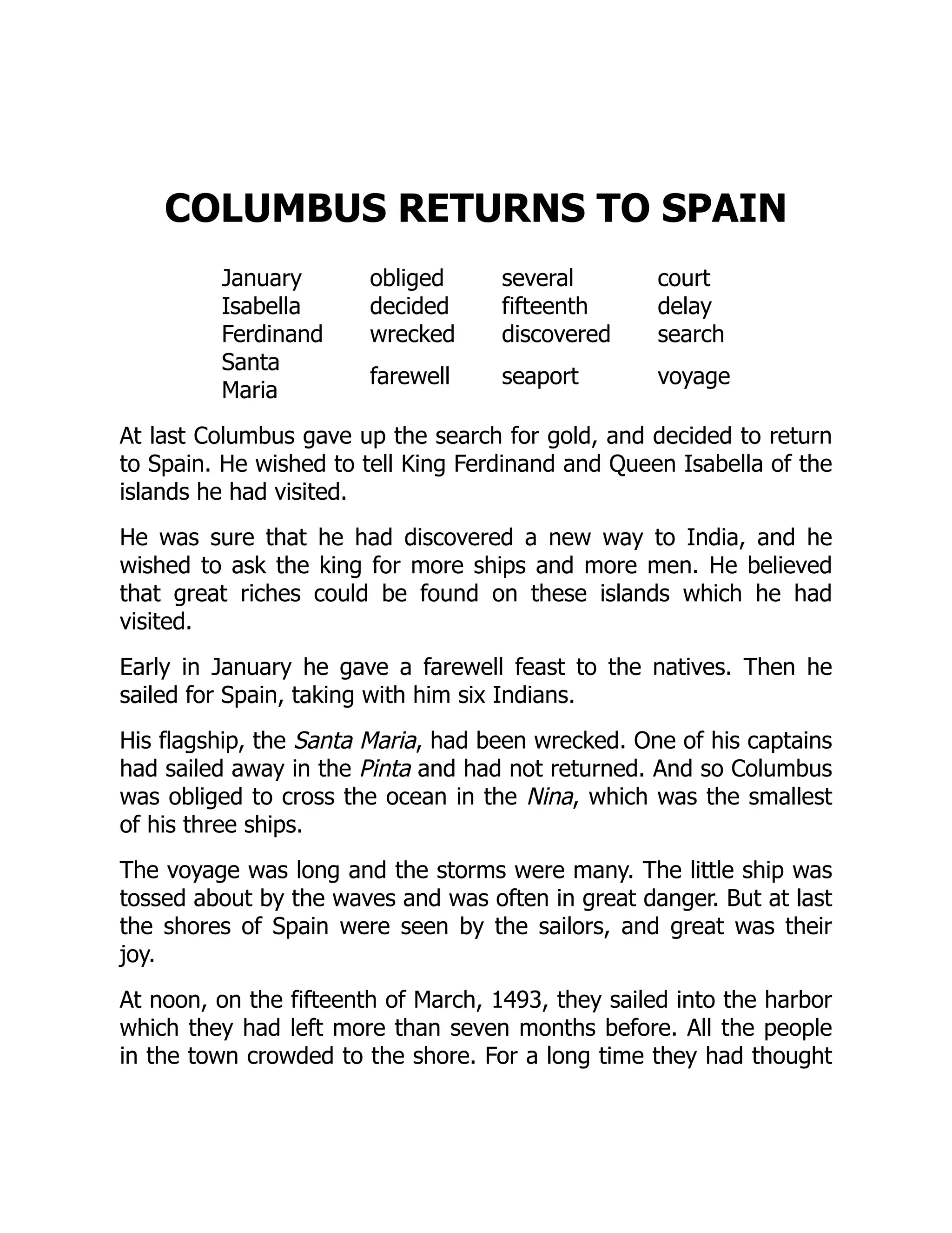 COLUMBUS RETURNS TO SPAIN
January obliged several court
Isabella decided fifteenth delay
Ferdinand wrecked discovered search
Santa
Maria
farewell seaport voyage
At last Columbus gave up the search for gold, and decided to return
to Spain. He wished to tell King Ferdinand and Queen Isabella of the
islands he had visited.
He was sure that he had discovered a new way to India, and he
wished to ask the king for more ships and more men. He believed
that great riches could be found on these islands which he had
visited.
Early in January he gave a farewell feast to the natives. Then he
sailed for Spain, taking with him six Indians.
His flagship, the Santa Maria, had been wrecked. One of his captains
had sailed away in the Pinta and had not returned. And so Columbus
was obliged to cross the ocean in the Nina, which was the smallest
of his three ships.
The voyage was long and the storms were many. The little ship was
tossed about by the waves and was often in great danger. But at last
the shores of Spain were seen by the sailors, and great was their
joy.
At noon, on the fifteenth of March, 1493, they sailed into the harbor
which they had left more than seven months before. All the people
in the town crowded to the shore. For a long time they had thought
 