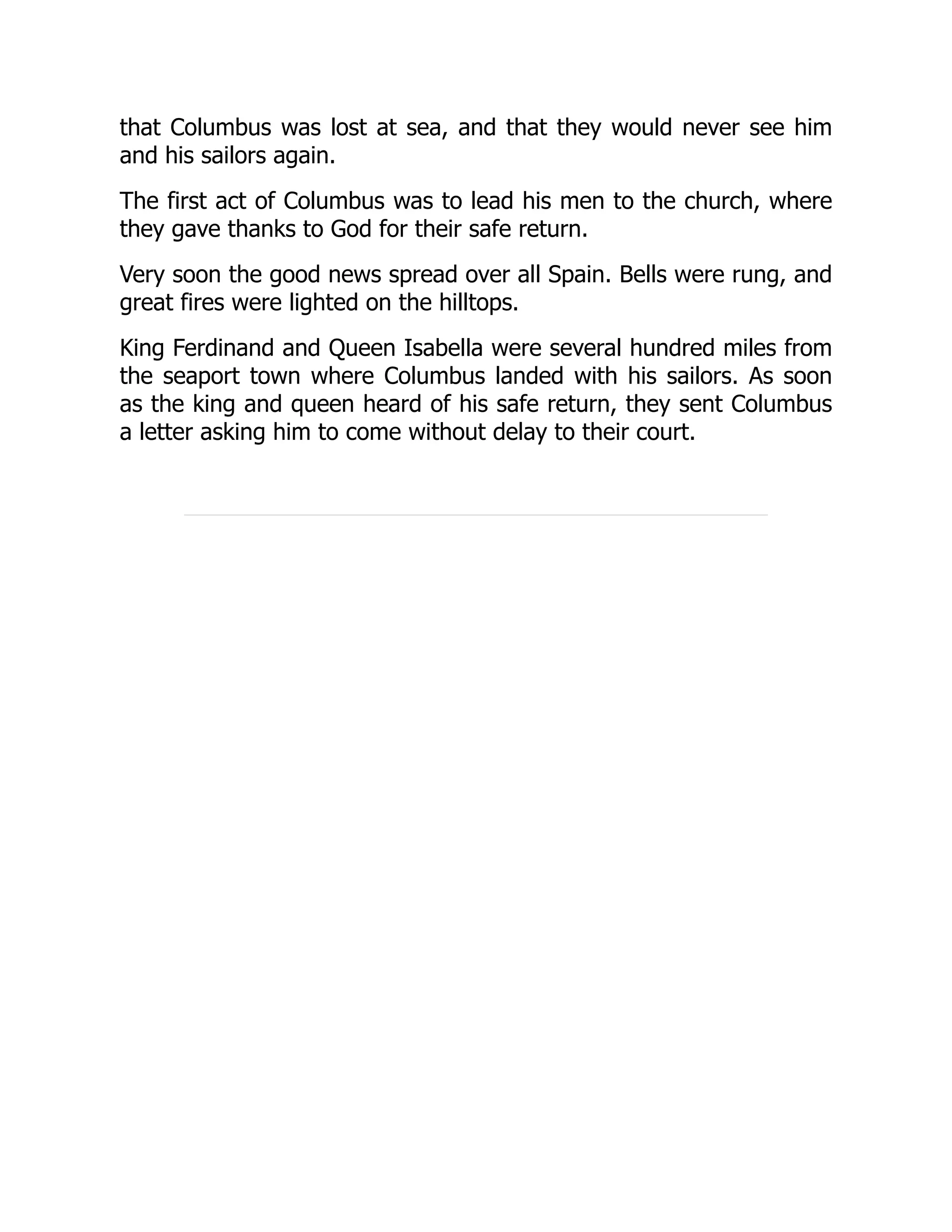 that Columbus was lost at sea, and that they would never see him
and his sailors again.
The first act of Columbus was to lead his men to the church, where
they gave thanks to God for their safe return.
Very soon the good news spread over all Spain. Bells were rung, and
great fires were lighted on the hilltops.
King Ferdinand and Queen Isabella were several hundred miles from
the seaport town where Columbus landed with his sailors. As soon
as the king and queen heard of his safe return, they sent Columbus
a letter asking him to come without delay to their court.
 