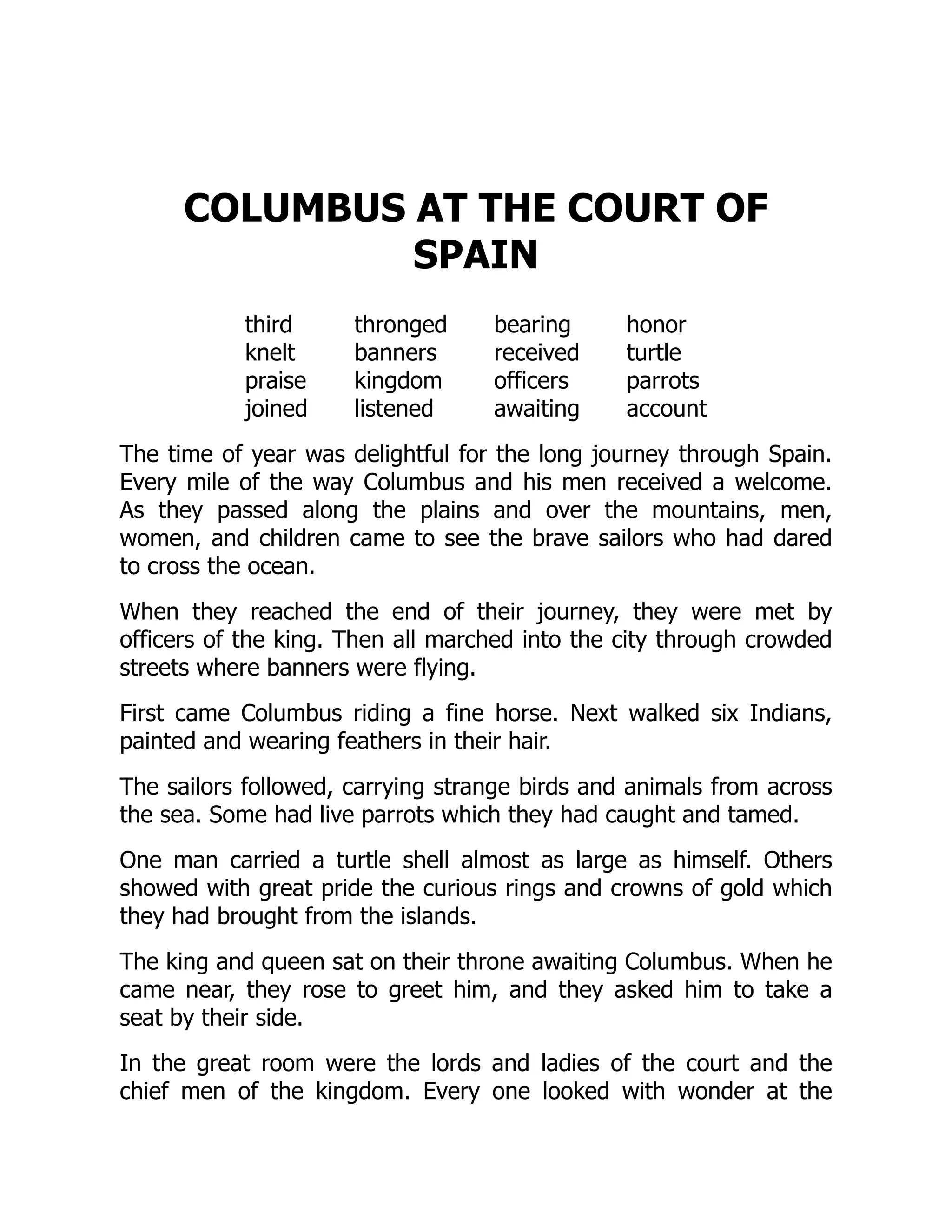 COLUMBUS AT THE COURT OF
SPAIN
third thronged bearing honor
knelt banners received turtle
praise kingdom officers parrots
joined listened awaiting account
The time of year was delightful for the long journey through Spain.
Every mile of the way Columbus and his men received a welcome.
As they passed along the plains and over the mountains, men,
women, and children came to see the brave sailors who had dared
to cross the ocean.
When they reached the end of their journey, they were met by
officers of the king. Then all marched into the city through crowded
streets where banners were flying.
First came Columbus riding a fine horse. Next walked six Indians,
painted and wearing feathers in their hair.
The sailors followed, carrying strange birds and animals from across
the sea. Some had live parrots which they had caught and tamed.
One man carried a turtle shell almost as large as himself. Others
showed with great pride the curious rings and crowns of gold which
they had brought from the islands.
The king and queen sat on their throne awaiting Columbus. When he
came near, they rose to greet him, and they asked him to take a
seat by their side.
In the great room were the lords and ladies of the court and the
chief men of the kingdom. Every one looked with wonder at the
 