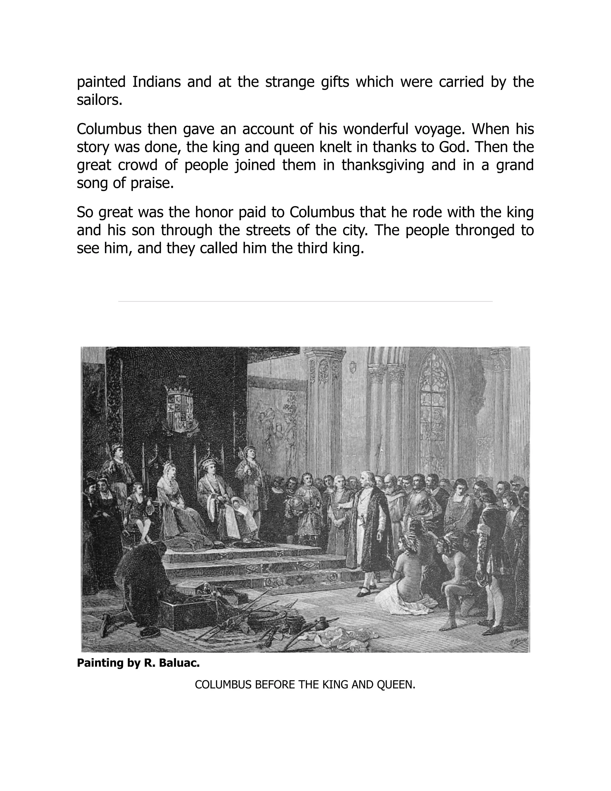 painted Indians and at the strange gifts which were carried by the
sailors.
Columbus then gave an account of his wonderful voyage. When his
story was done, the king and queen knelt in thanks to God. Then the
great crowd of people joined them in thanksgiving and in a grand
song of praise.
So great was the honor paid to Columbus that he rode with the king
and his son through the streets of the city. The people thronged to
see him, and they called him the third king.
Painting by R. Baluac.
COLUMBUS BEFORE THE KING AND QUEEN.
 