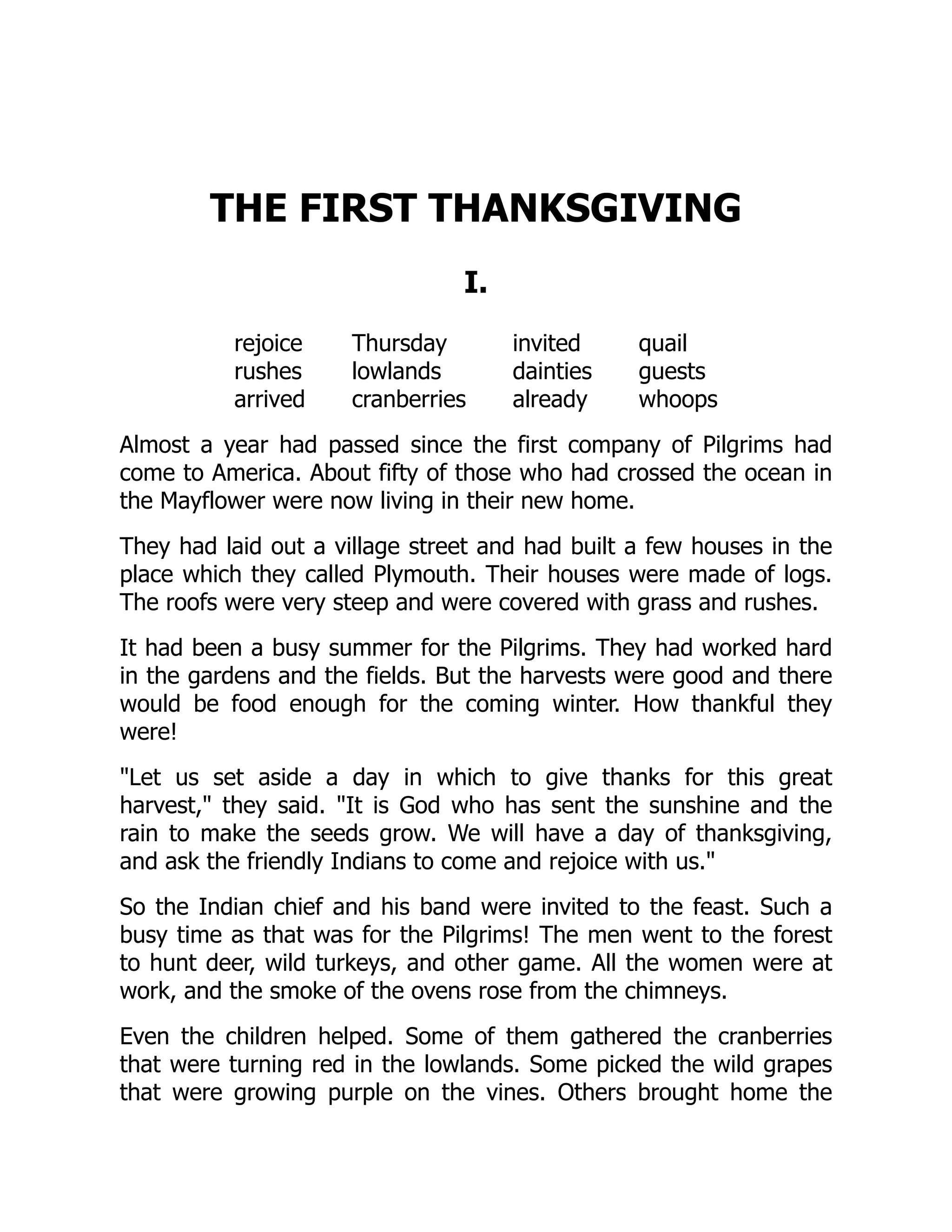 THE FIRST THANKSGIVING
I.
rejoice Thursday invited quail
rushes lowlands dainties guests
arrived cranberries already whoops
Almost a year had passed since the first company of Pilgrims had
come to America. About fifty of those who had crossed the ocean in
the Mayflower were now living in their new home.
They had laid out a village street and had built a few houses in the
place which they called Plymouth. Their houses were made of logs.
The roofs were very steep and were covered with grass and rushes.
It had been a busy summer for the Pilgrims. They had worked hard
in the gardens and the fields. But the harvests were good and there
would be food enough for the coming winter. How thankful they
were!
"Let us set aside a day in which to give thanks for this great
harvest," they said. "It is God who has sent the sunshine and the
rain to make the seeds grow. We will have a day of thanksgiving,
and ask the friendly Indians to come and rejoice with us."
So the Indian chief and his band were invited to the feast. Such a
busy time as that was for the Pilgrims! The men went to the forest
to hunt deer, wild turkeys, and other game. All the women were at
work, and the smoke of the ovens rose from the chimneys.
Even the children helped. Some of them gathered the cranberries
that were turning red in the lowlands. Some picked the wild grapes
that were growing purple on the vines. Others brought home the
 