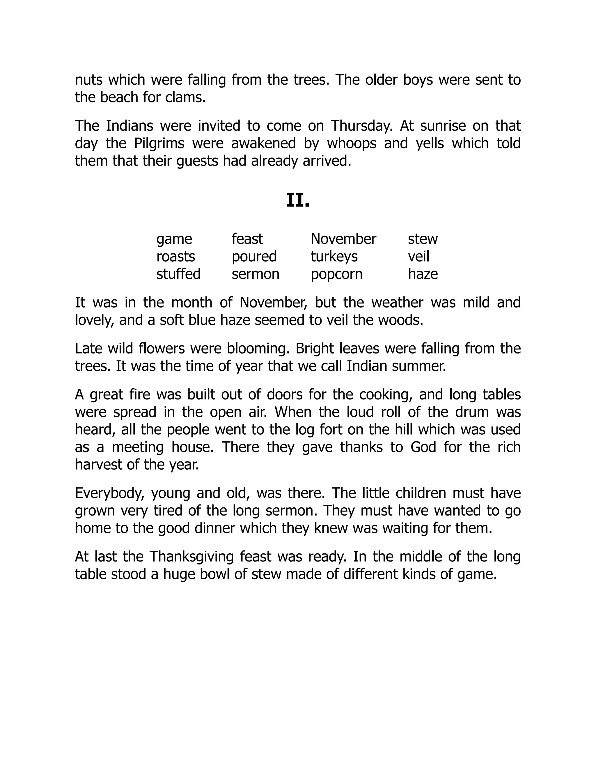 nuts which were falling from the trees. The older boys were sent to
the beach for clams.
The Indians were invited to come on Thursday. At sunrise on that
day the Pilgrims were awakened by whoops and yells which told
them that their guests had already arrived.
II.
game feast November stew
roasts poured turkeys veil
stuffed sermon popcorn haze
It was in the month of November, but the weather was mild and
lovely, and a soft blue haze seemed to veil the woods.
Late wild flowers were blooming. Bright leaves were falling from the
trees. It was the time of year that we call Indian summer.
A great fire was built out of doors for the cooking, and long tables
were spread in the open air. When the loud roll of the drum was
heard, all the people went to the log fort on the hill which was used
as a meeting house. There they gave thanks to God for the rich
harvest of the year.
Everybody, young and old, was there. The little children must have
grown very tired of the long sermon. They must have wanted to go
home to the good dinner which they knew was waiting for them.
At last the Thanksgiving feast was ready. In the middle of the long
table stood a huge bowl of stew made of different kinds of game.
 