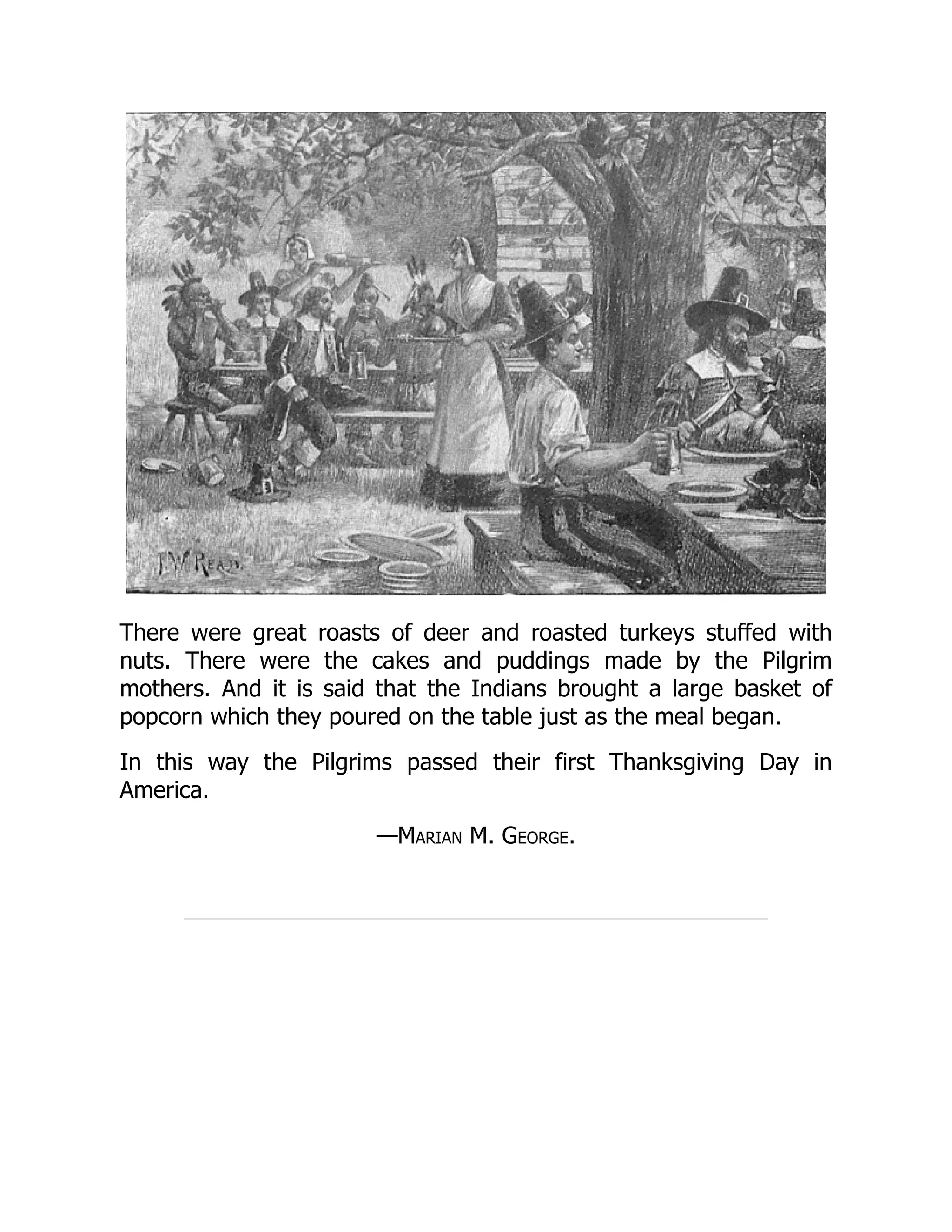 There were great roasts of deer and roasted turkeys stuffed with
nuts. There were the cakes and puddings made by the Pilgrim
mothers. And it is said that the Indians brought a large basket of
popcorn which they poured on the table just as the meal began.
In this way the Pilgrims passed their first Thanksgiving Day in
America.
—Marian M. George.
 
