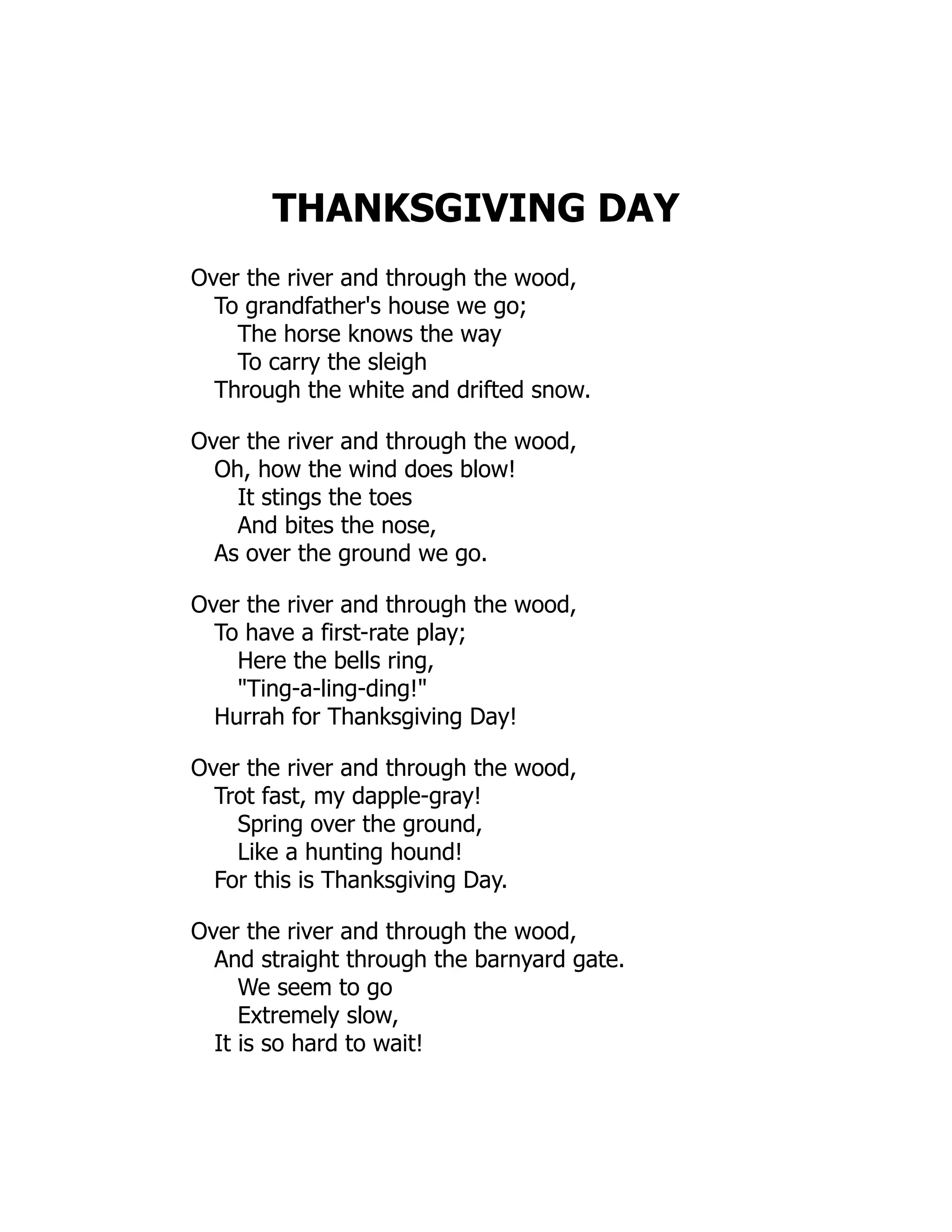 THANKSGIVING DAY
Over the river and through the wood,
To grandfather's house we go;
The horse knows the way
To carry the sleigh
Through the white and drifted snow.
Over the river and through the wood,
Oh, how the wind does blow!
It stings the toes
And bites the nose,
As over the ground we go.
Over the river and through the wood,
To have a first-rate play;
Here the bells ring,
"Ting-a-ling-ding!"
Hurrah for Thanksgiving Day!
Over the river and through the wood,
Trot fast, my dapple-gray!
Spring over the ground,
Like a hunting hound!
For this is Thanksgiving Day.
Over the river and through the wood,
And straight through the barnyard gate.
We seem to go
Extremely slow,
It is so hard to wait!
 