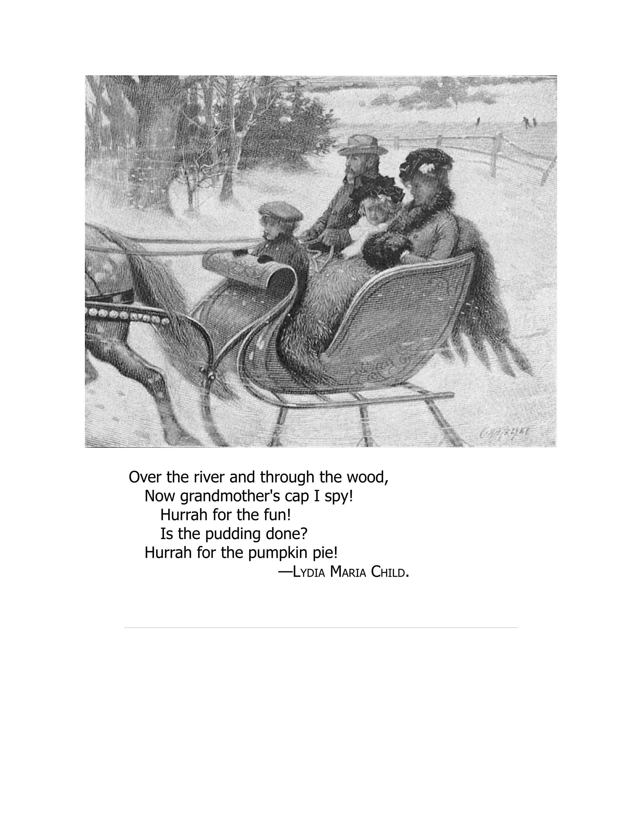 Over the river and through the wood,
Now grandmother's cap I spy!
Hurrah for the fun!
Is the pudding done?
Hurrah for the pumpkin pie!
—Lydia Maria Child.
 