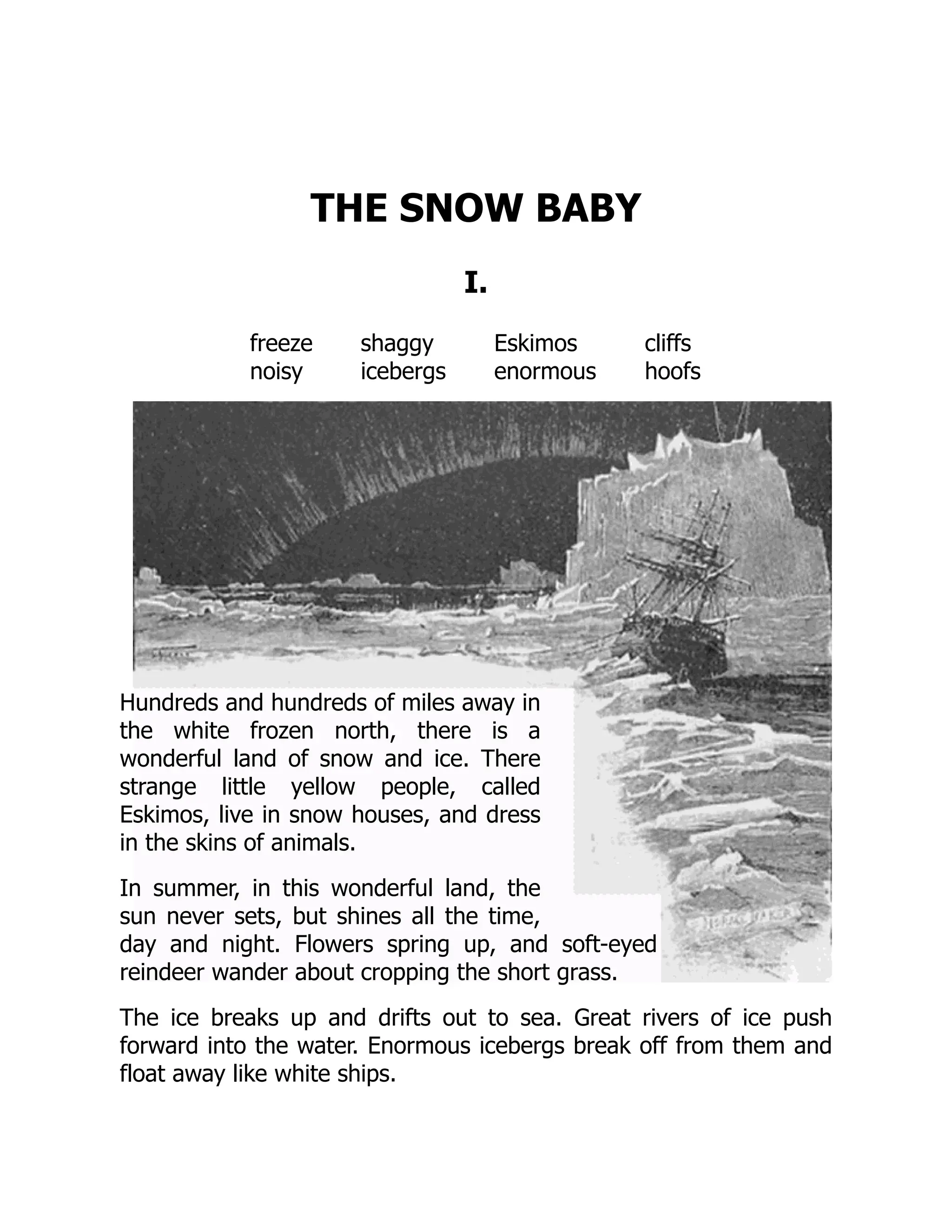 THE SNOW BABY
I.
freeze shaggy Eskimos cliffs
noisy icebergs enormous hoofs
Hundreds and hundreds of miles away in
the white frozen north, there is a
wonderful land of snow and ice. There
strange little yellow people, called
Eskimos, live in snow houses, and dress
in the skins of animals.
In summer, in this wonderful land, the
sun never sets, but shines all the time,
day and night. Flowers spring up, and soft-eyed
reindeer wander about cropping the short grass.
The ice breaks up and drifts out to sea. Great rivers of ice push
forward into the water. Enormous icebergs break off from them and
float away like white ships.
 
