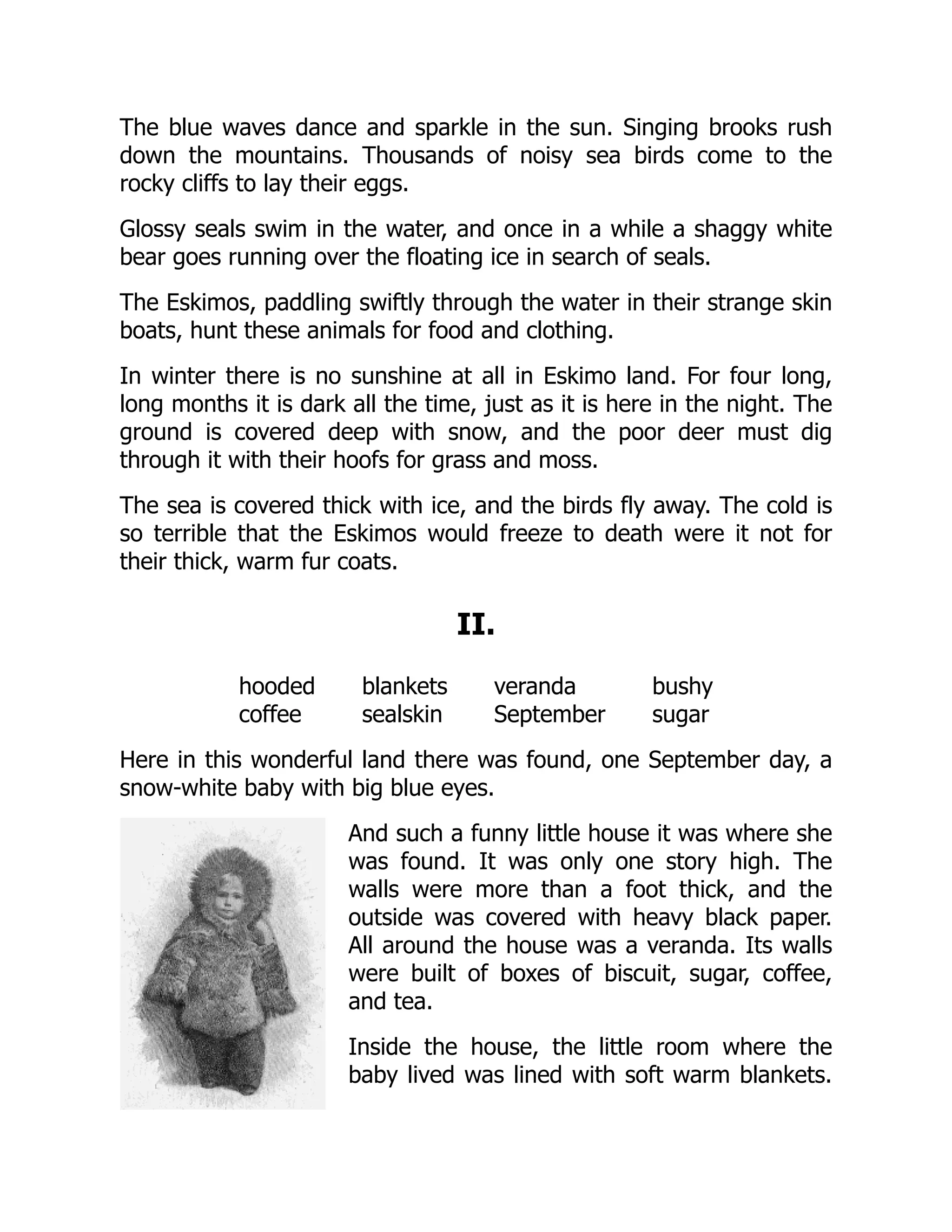 The blue waves dance and sparkle in the sun. Singing brooks rush
down the mountains. Thousands of noisy sea birds come to the
rocky cliffs to lay their eggs.
Glossy seals swim in the water, and once in a while a shaggy white
bear goes running over the floating ice in search of seals.
The Eskimos, paddling swiftly through the water in their strange skin
boats, hunt these animals for food and clothing.
In winter there is no sunshine at all in Eskimo land. For four long,
long months it is dark all the time, just as it is here in the night. The
ground is covered deep with snow, and the poor deer must dig
through it with their hoofs for grass and moss.
The sea is covered thick with ice, and the birds fly away. The cold is
so terrible that the Eskimos would freeze to death were it not for
their thick, warm fur coats.
II.
hooded blankets veranda bushy
coffee sealskin September sugar
Here in this wonderful land there was found, one September day, a
snow-white baby with big blue eyes.
And such a funny little house it was where she
was found. It was only one story high. The
walls were more than a foot thick, and the
outside was covered with heavy black paper.
All around the house was a veranda. Its walls
were built of boxes of biscuit, sugar, coffee,
and tea.
Inside the house, the little room where the
baby lived was lined with soft warm blankets.
 